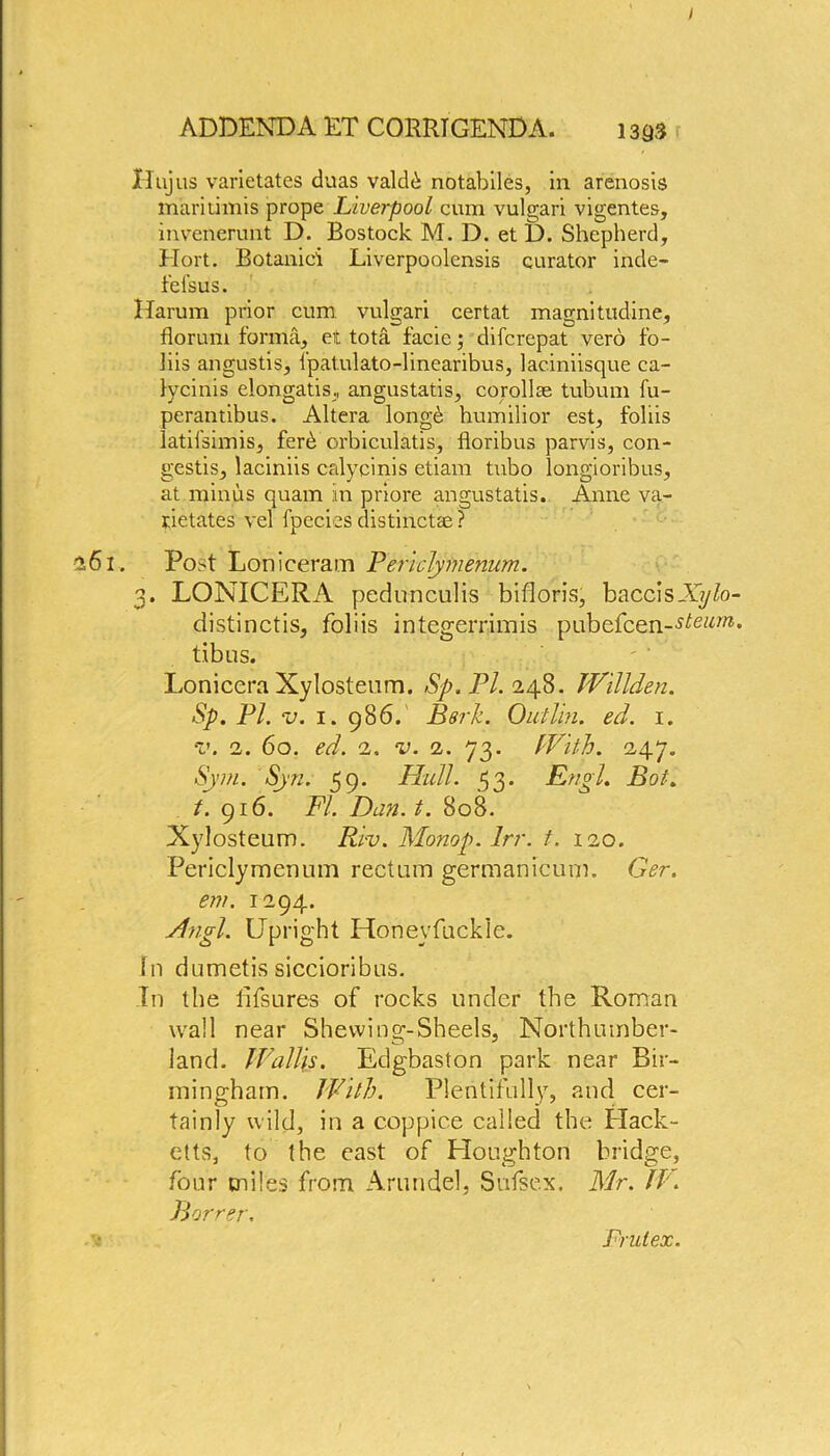 / ADDENDA ET CORRIGENDA. 1393 Hujus varietates duas valdb notabiles, in arenosis maritimis prope Liverpool cum vulgari vigentes, invenerunt D. Bostock M. D. et D. Shepherd, Hort. Botaniei Liverpoolensis curator inde- fefsus. Harum prior cum vulgari certat magnitudine, florum forma, et tota facie; difcrepat vero fo- lds angustis, fpatulato-linearibus, laciniisque ca- lycinis elongatis., angustatis, corollas tubum fu- perantibus. Altera longb humilior est, foliis latilsimis, ferd orbiculatis, floribus parvis, con- gests, laciniis calycinis etiam tnbo longioribus, at minus quam in priore angustatis. Anne va- rietates vel fpecies distinct® ? •161, Post Loniceram Periclymenum. 3. LONICERA pedunculis bifioris, baccisXyfo- distinctis, foliis integerrimis pubefcen~stom. tibus. Lonicera Xylosteum. Sp. PL 248. Willden. Sp. PL v. 1. 986. Berk. Outlin. ed. 1. v. 2. 60. ed. 2. v. 2. 73. With. 247. Sym. Syn. 59. Hull. 53. Engl. Bot. t. 916. FL Dan. t. 808. Xylosteum. Riv. Monop. Irr. t. 120. Periclymenum rectum germanicum. Ger. em. 1294. Angl. Upright Honevfuckie. fn dumetis siccioribus. in the fifsures of rocks under the Roman wall near Shevving-Sheels, Northumber- land. Wallis. Edgbaston park near Bir- mingham. With. Plentifully, and cer- tainly wild, in a coppice called the Black- etts, to the east of Houghton bridge, four miles from Arundel, Sufsex. Mr. If . Barren. Prutex.