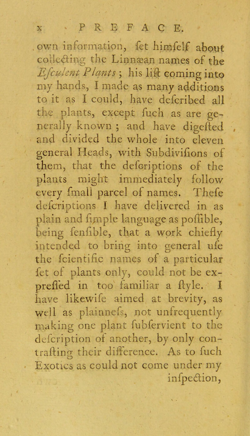 own information, fet himfelf about collecting the Linnaean names of the Efcuient Plants \ his lift coming into my hands, I made as many additions to it as I could, have defcribed all the plants, except fuch as are ge- nerally known ; and have digefted and divided the whole into eleven general Heads, with S'ubdivifions of them, that the defcriptions of the plants might immediately follow every fmali parcel of names. Thefe defcriptions I have delivered in as plain and ft^nple language as poffible, being fenfible, that a work chiefly intended to bring into general ufe the fcientific names of a particular fet of plants only, could not be ex- preffed in too familiar a ftyle. I have likewife aimed at brevity, as well as plainnefs, not unfrequently making one plant fubfervient to the defcription of another, by only con- traftino; their difference. As to fuch Exotics as could not come under my infpecftion, /