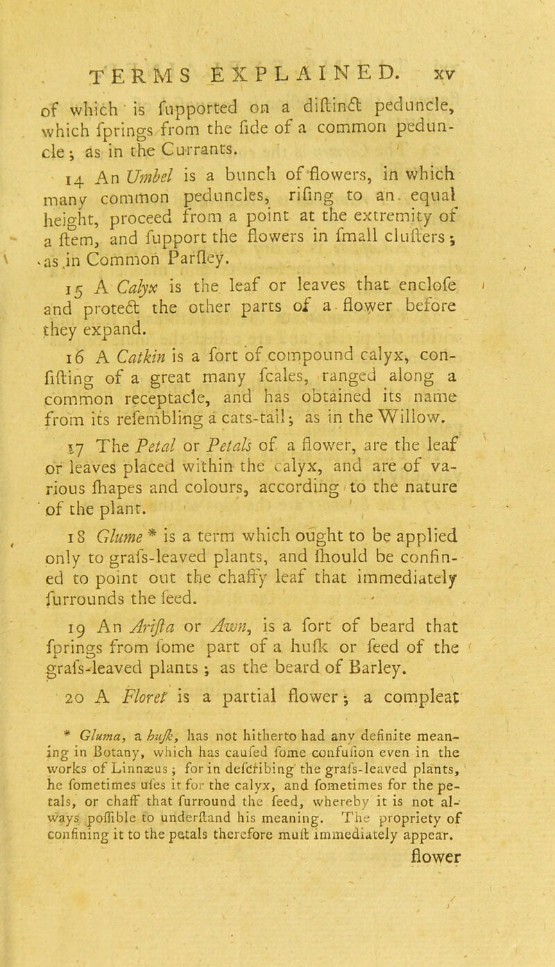 of which is fupported on a diftinfl peduncle, which fprings from the fide of a common pedun- cle •, as in the Currants. 14 An Umbel is a bunch of flowers, in which many common peduncles, rifing to an. equal height, proceed from a point at the extremity of a Item, and fupport the flowers in fmall clutters; .as .in Common Parfley. 15 A Calyx is the leaf or leaves that, enclofe and protect the other parts of a flower before they expand. 16 A Catkin is a fort of compound calyx, con- fiding of a great many fcales, ranged along a common receptacle, and has obtained its name from its refembling a cats-tail; as in the Willow. 17 The Petal or Petals of a flower, are the leaf or leaves placed within the calyx, and are of va- rious fhapes and colours, according to the nature of the plant. 18 Glume * is a term which ought to be applied only to grafs-leaved plants, and fhould be confin- ed to point out the chaffy leaf that immediately furrounds the feed. 19 An Arijla or Awn, is a fort of beard that fprings from fome part of a hufk or feed of the grafs-leaved plants ; as the beard of Barley. 20 A Floret is a partial flower; a compleat * Gluma, a bujk, has not hitherto had any definite mean- ing in Botany, which has caufed fome confuiion even in the works of Linnaeus; for in defctibing the grafs-leaved plants, he fometimes ufes it for the calyx, and fometimes for the pe- tals, or chaff that furround the feed, whereby it is not al- ways poftible to underftand his meaning. The propriety of confining it to the petals therefore mull immediately appear. flower