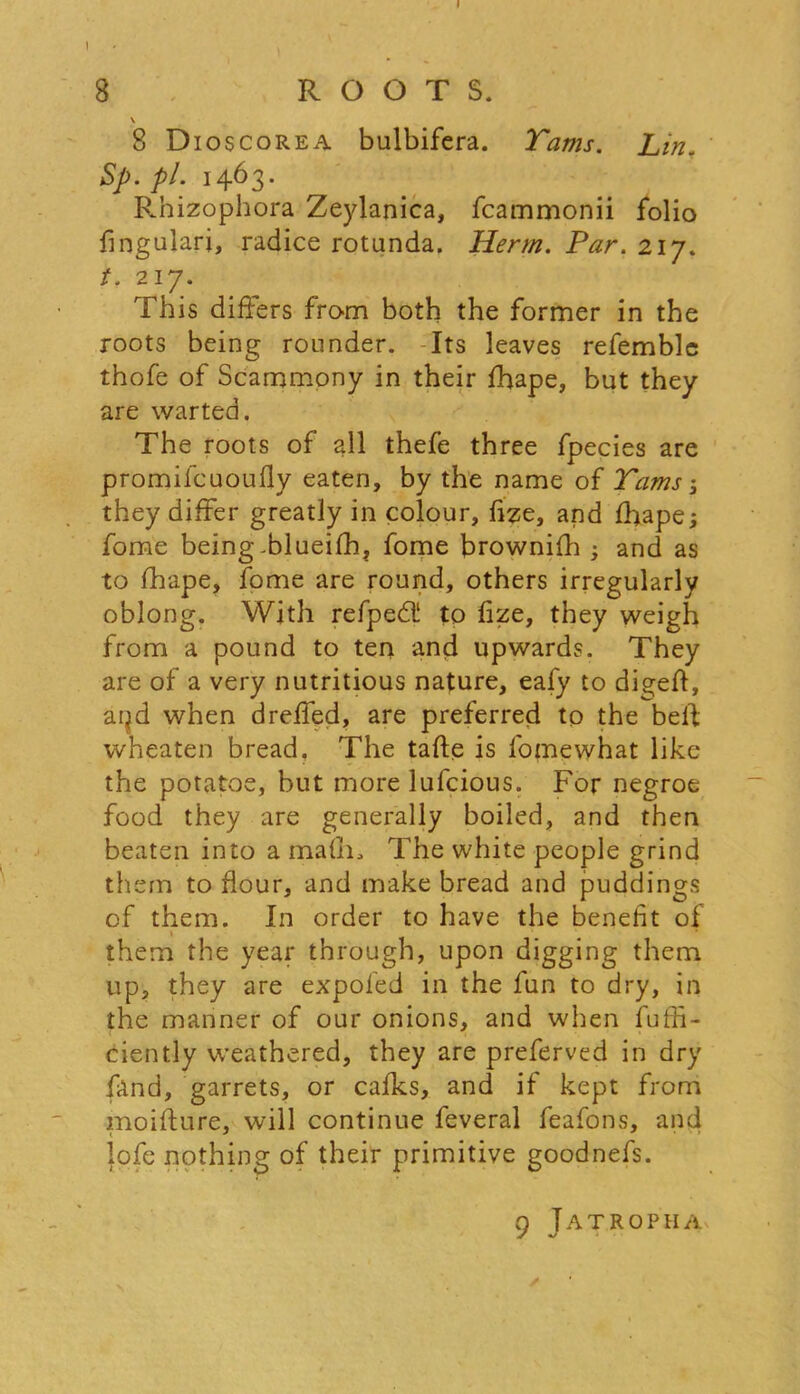 8 ROOTS. v 8 D 10 s corea bulbifera. Tams. Lm. Sp. pi. 1463. Rnizophora Zeylanica, fcammonii folio fingulari, radice rotunda. Herm. Par. 217. t. 217. This differs from both the former in the roots being rounder. Its leaves refemble thofe of Scammony in their fhape, but they are warted, The roots of all thefe three fpecies are promilcuoufly eaten, by the name of Tams ; they differ greatly in colour, fize, and fhape; fome being.blueifh, fome brownifh ; and as to fhape, fome are round, others irregularly oblong. With refped! to fize, they weigh from a pound to ten and upwards. They are of a very nutritious nature, eafy to dis;efl, aijd when dreffed, are preferred to the beft wneaten bread. The tafte is l'omewhat like the potatoe, but more lufcious. For negroe food they are generally boiled, and then beaten into a mafiff The white people grind them to flour, and make bread and puddings of them. In order to have the benefit of them the year through, upon digging them up, they are expofed in the fun to dry, in the manner of our onions, and when fuffi- ciently weathered, they are preferved in dry (and, garrets, or calks, and if kept from moifture, will continue feveral feafons, and lofe nothing of their primitive goodnefs. 9 Jatropha ✓