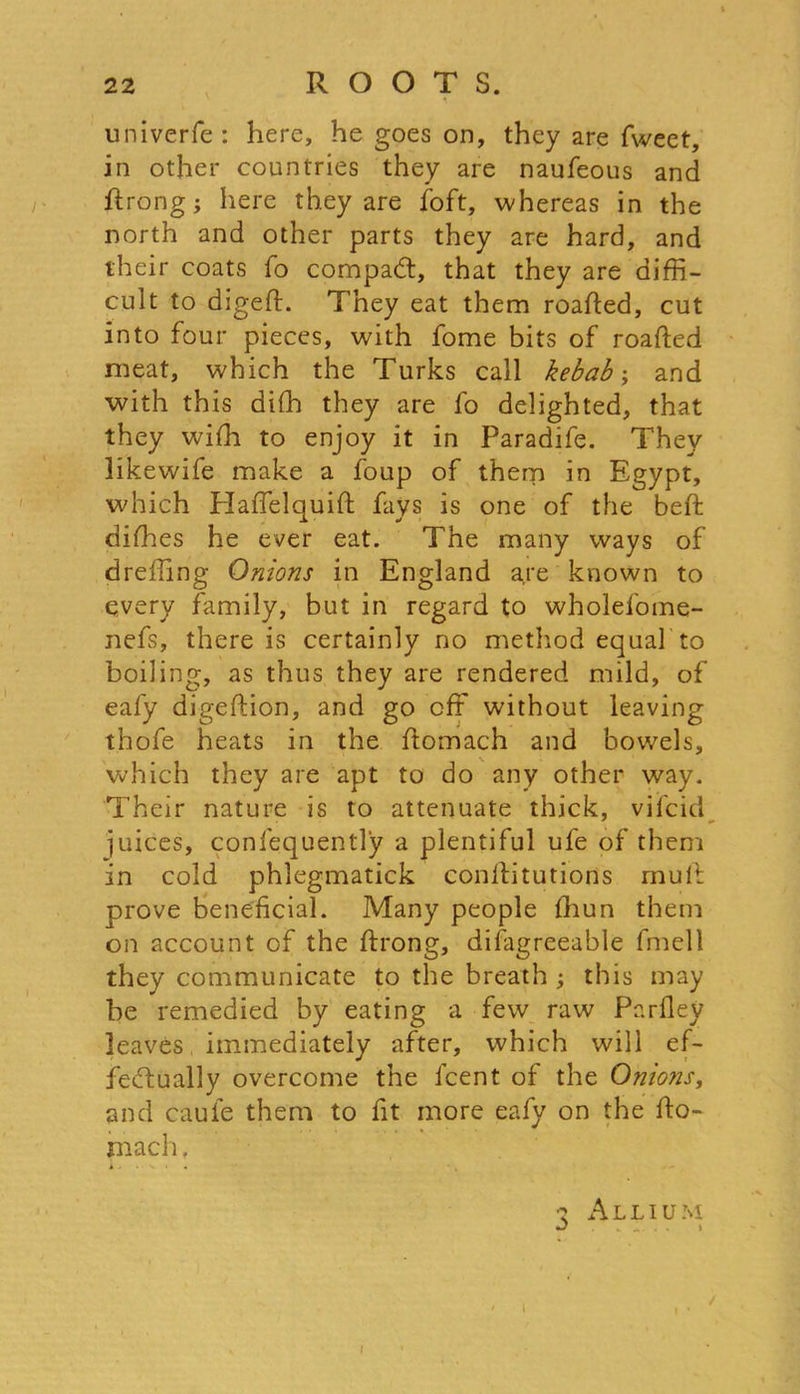 univerfe : here, he goes on, they are fweet, in other countries they are naufeous and ftrong; here they are foft, whereas in the north and other parts they are hard, and their coats fo compact, that they are diffi- cult to digeft. They eat them roafted, cut into four pieces, with fome bits of roafted meat, which the Turks call kebab; and with this diffi they are fo delighted, that they wiffi to enjoy it in Paradife. They likewife make a foup of them in Egypt, which ETalTelquift fays is one of the beft difhes he ever eat. The many ways of dreffing Onions in England are known to every family, but in regard to wholefome- nefs, there is certainly no method equal to boiling, as thus they are rendered mild, of eafy digeftion, and go off without leaving thofe heats in the ftomach and bowels, which they are apt to do any other way. Their nature is to attenuate thick, vifcid juices, confequently a plentiful ufe of them in cold phlegmatick conllitutions mull: prove beneficial. Many people ffiun them on account of the ftrong, difagreeable fmell they communicate to the breath ; this may be remedied by eating a few raw Parfley leaves immediately after, which will ef- fectually overcome the lcent of the Onions, and caule them to fit more eafy on the fto- mach . k J • V. I • 3 Allium i