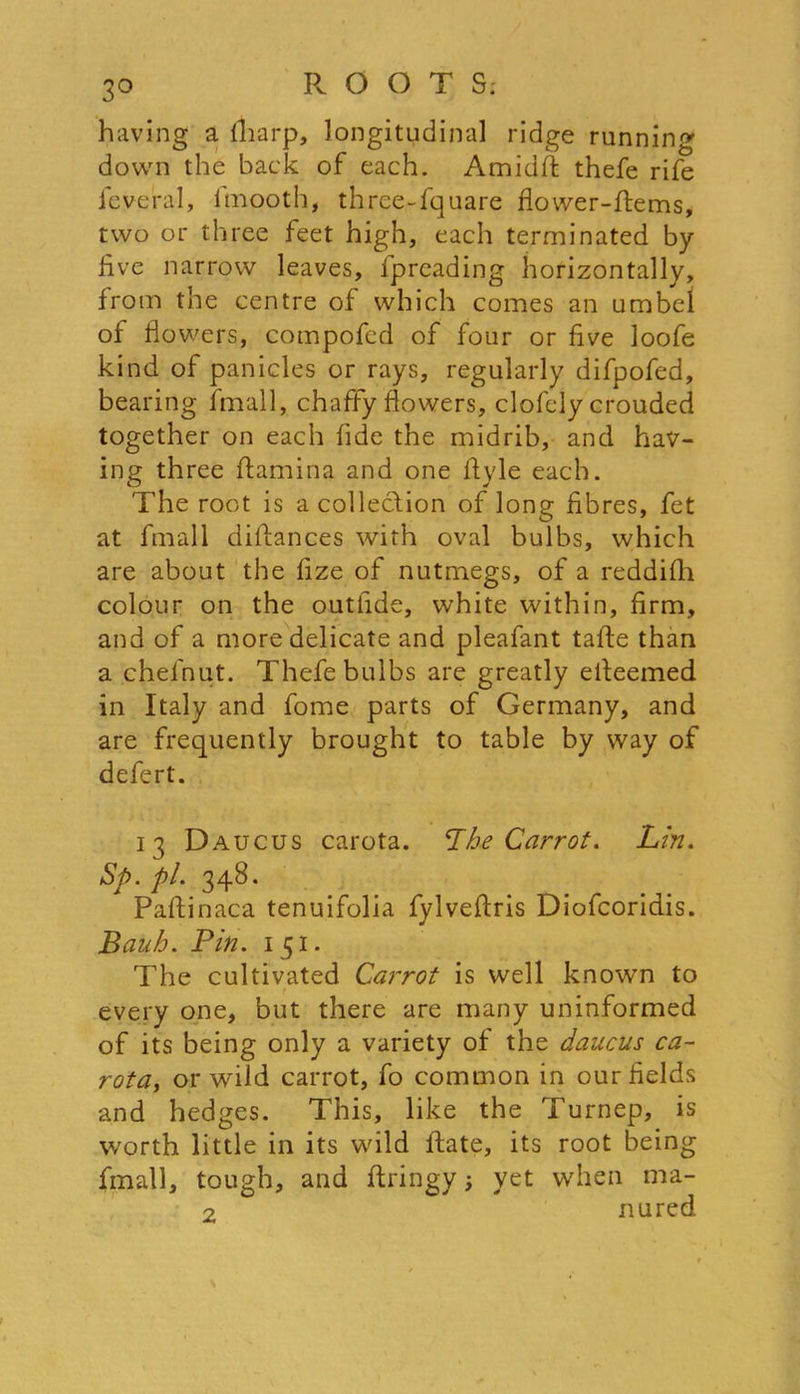 having a lliarp, longitudinal ridge running down the back of each. Amidft thefe rife ieveral, fmooth, three-fquare flower-ftems, two or three feet high, each terminated by live narrow leaves, fpreading horizontally, from the centre of which comes an umbel of flowers, compofed of four or five loofe kind of panicles or rays, regularly difpofed, bearing fmall, chaffy flowers, clofely crouded together on each fide the midrib, and hav- ing three flaming. and one Ayle each. The root is a collection of long fibres, fet at fmall diflances with oval bulbs, which are about the fize of nutmegs, of a reddifh colour on the outfide, white within, firm, and of a more delicate and pleafant taffe than a chelhut. Thefe bulbs are greatly elleemed in Italy and fome parts of Germany, and are frequently brought to table by way of defert. 13 Daucus carota. ‘The Carrot. Lin. Sp. pi. 348. Paflinaca tenuifolia fylveflris Diofcoridis. Bauh. Bin. 151. The cultivated Carrot is well known to every one, but there are many uninformed of its being only a variety of the daucus ca- rota, or wild carrot, fo common in our fields and hedges. This, like the Turnep, is worth little in its wild Rate, its root being fmall, tough, and ftringy yet when ma- 2 nured