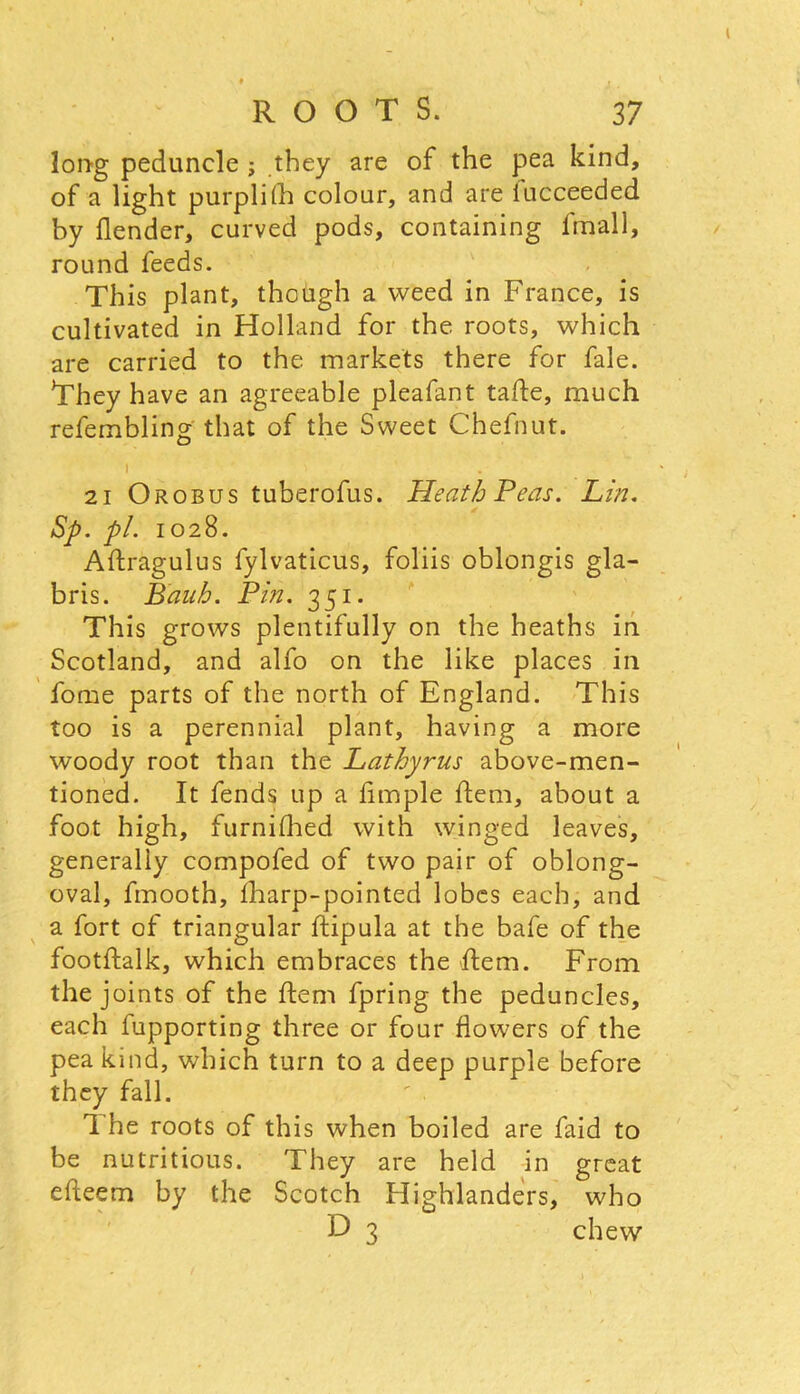 long peduncle ; they are of the pea kind, of a light purplijH colour, and are iucceeded by (lender, curved pods, containing fmall, round feeds. This plant, though a weed in France, is cultivated in Holland for the roots, which are carried to the markets there for fale. They have an agreeable pleafant tahe, much refembling that of the Sweet Chefnut. 21 Orobus tuberofus. Heath Peas. Lin. Sp. pi. 1028. Aftragulus fylvaticus, foliis oblongis gla- bris. Bauh. Pin. 351. This grows plentifully on the heaths in Scotland, and alfo on the like places in fome parts of the north of England. This too is a perennial plant, having a more woody root than the Lathyrus above-men- tioned. It fends up a Ample hem, about a foot high, furnifhed with winged leaves, generally compofed of two pair of oblong- oval, fmooth, {harp-pointed lobes each, and a fort of triangular hipula at the bafe of the foothalk, which embraces the hem. From the joints of the hem fpring the peduncles, each fupporting three or four flowers of the pea kind, which turn to a deep purple before they fall. The roots of this when boiled are faid to be nutritious. They are held in great eheem by the Scotch Highlanders, who D 3 chew