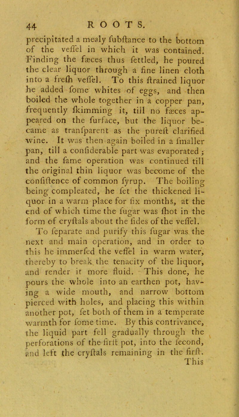 precipitated a mealy fubftance to the bottom of the vefiel in which it was contained. Finding the faeces thus fettled, he poured the clear liquor through a fine linen cloth into a frelh vefiel. To this firained liquor he added fome whites of eggs, and then boiled the whole together in a copper pan, frequently humming it, till no fasces ap- peared on the furface, but the liquor be- came as tranfparent as the pureft clarified wine. It was then again boiled in a fmaller pan, till a confiderable part was evaporated ; and the fame operation was continued till the original thin liquor was become of the confiftence of common fyrup. The boiling being compleated, he fet the thickened li- quor in a warm place for fix months, at the end of which time the fugar was fhot in the form of cryftals about the fides of the vefiel. To feparate and purify this fugar was the next and main operation, and in order to this he immerfed the vefiel in warm water, thereby to break the. tenacity of the liquor, and render it more fluid. This done, he pours the whole into an earthen pot, hav- ing a wide mouth, and narrow bottom . pierced with holes, and placing this within another pot, fet both of them in a temperate warmth for fome time. By this contrivance, the liquid part fell gradually through the perforations of the firlt pot, into the lecond, and left the cryfials remaining in the firfl:. This