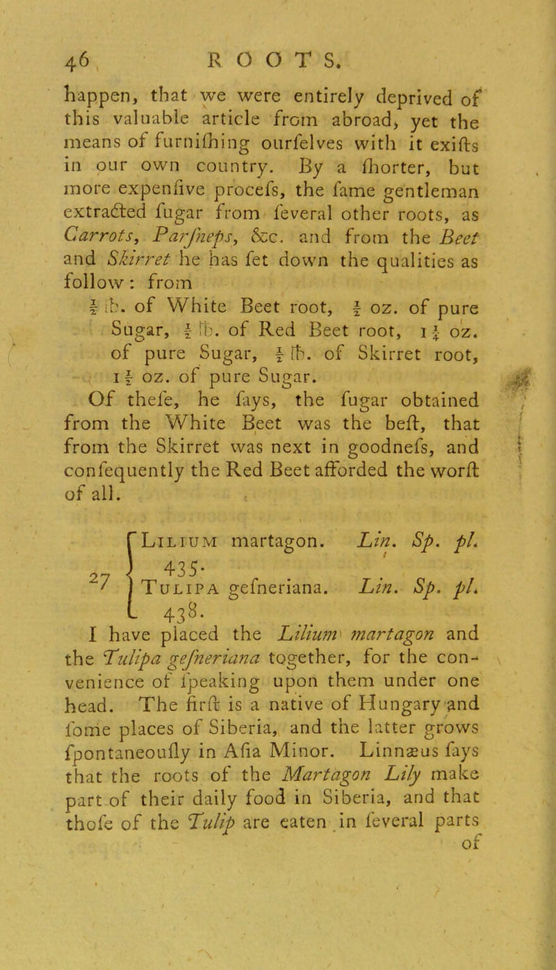 happen, that we were entirely deprived of this valuable article from abroad, yet the means of furnifhing ourfelves with it exifts in our own country. By a fhorter, but more expenfive procefs, the fame gentleman extracted fugar from feveral other roots, as Carrots, Parfneps, &c. and from the Beet and Skirret he has fet down the qualities as follow: from f ib. of White Beet root, \ oz. of pure Sugar, \ it), of Red Beet root, 1 \ oz. of pure Sugar, \ th. of Skirret root, 1 \ oz. of pure Sugar. Of thefe, he fays, the fugar obtained from the White Beet was the beft, that from the Skirret was next in goodnefs, and confequently the Red Beet afforded the worft I have placed the Lilium martagon and the Tulipa gefneriana together, for the con-^ venience of fpeaking upon them under one head. The fir ft is a native of Hungary and forrie places of Siberia, and the latter grows fpontaneoufly in Afia Minor. Linnseus fays that the roots of the Martagon Lily make part of their daily food in Siberia, and that thofe of the Tulip are eaten in feveral parts of all. Lilium martagon. Lin. Sp. pi. Tulipa gefneriana. Lin. Sp. pi. of