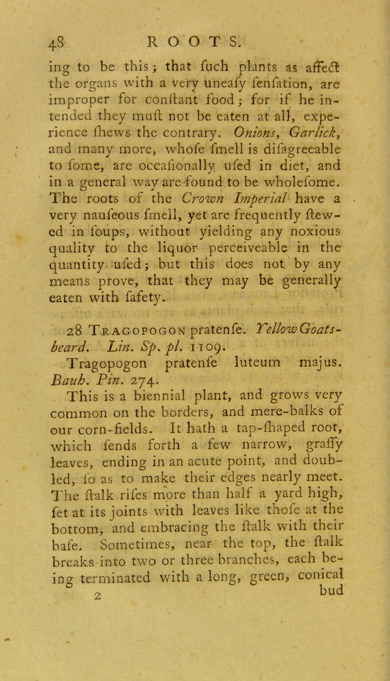 ing to be this ; that fuch plants as affedl the organs with a very uneafy fenfation, are improper for conftant food; for if he in- tended they muft not be eaten at all, expe- rience fhews the contrary. Onions, Garlicky and many more, whofe fmell is difagreeable to fome, are occafionally ufed in diet, and in a general way aredound to be wholefome. The roots of the Crown Imperial have a very naufeous fmell, yet are frequently View- ed in foups, without yielding any noxious quality to the liquor perceiveable in the quantity ufed; but this does not by any means prove, that they may be generally eaten with fafety. ; . O 1 • 28 Tragopogon pratenfe. TellowGoats- beard. Lin. Sp.pl. 1109. Tragopogon pratenfe luteum majus. Bank. Pin. 274. This is a biennial plant, and grows very common on the borders, and mere-balks of our corn-fields. It hath a tap-fhaped root, which fends forth a few narrow, graffy leaves, ending in an acute point, and doub- led, fo as to make their edges nearly meet. The ftalk rifes more than half a yard high, fet at its joints with leaves like thofe at the bottom, and embracing the ftalk with their bafe. Sometimes, near the top, the ftalk breaks into two or three branches, each be- terminated with a long, green, conical o bud