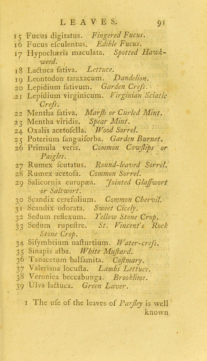 9? 15 Fucus digitatus. Fingered Fucus. 16 Fucus efculentus. Edible Fucus. 17 Hypochaeris maculata. Spotted Hawk- weed. 18 Laduca fativa. Lettuce. 19 Leontodon taraxacum. Dandelion. 20 Lepidium fativum. Garden Crefs. .21 Lepidium virginicum. Virginian Sciatic Crefs. 22 Mentha fativa. Marjh or Curled Mint. 23 Mentha viridis. Spear Mbit. 24 Oxalis acetofella. JVood Sorrel. 25 Poterium fanguiforba. Garden Burnet. 26 Primula veris. Common Cowfips or Paigles. 27 Rumex fcutatus. Round-leaved So?~rel. 28 Rumex acetofa. Common Sorrel. 29 Salicornia europaea. Jointed Glaffwort or Saltwort. 30 Scandix cerefoliujn. Common Chervil. 31 Scandix odorata. Sweet Cicely. 32 Sedum reflexum. Fellow Stone Crop. 33 Sedum rupeftre. St. Vincent's Rock Stone Crop. 34 Sifymbrium nafturtium. Water-crefs. 35 Sinapis alba. White Muftard. 36 Tanacetum balfamita. Cofmary. 37 Valeriana locufta. Lambs Lettuce. 38 Veronica beccabunga, Brooklime. 39 Ulva laduca. Green Laver. 1 The ufe of the leaves of Rarfey is well known