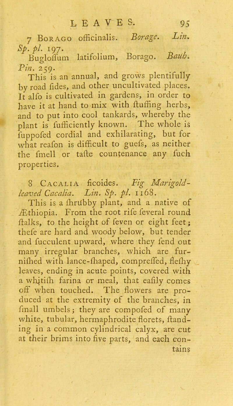 7 Borago officinalis. Borage. Lm. Sp. pi. 197. Bugloffum latifolium, Borago. Bauh. Pin. 259. This is an annual, and grows plentifully by road Tides, and other uncultivated places. It alfo is cultivated in gardens, in order to have it at hand to mix with fluffing herbs, and to put into cool tankards, whereby the plant is fufficiently known. The whole is fuppofed cordial and exhilarating, but for what reafon is difficult to guefs, as neither the fmell or tafte countenance any fuch properties. 8 Cacalia ficoides. Fig Marigold- leaved Cacalia. Lt?2. Sp. pi. 1168. This is a fhriibby plant, and a native of ^Ethiopia. From the root rife feveral round ffalks, to the height of feven or eight feet; thefe are hard and woody below, but tender and fucculent upward, where they fend out many irregular branches, which are fur- niffied with lance-fhaped, compreffed, flefhy leaves, ending in acute points, covered with a wlxjtiffi farina or meal, that eafily comes off when touched. The flowers are pro- duced at the extremity of the branches, in fmall umbels; they are compofed of many- white, tubular, hermaphrodite florets, hand- ing in a common cylindrical calyx, are cut at their brims into five parts, and each con- tains