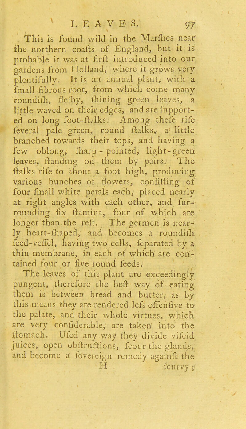 This is found wild in the Marches near the northern coafts of England, but it is probable it was at firft introduced into our gardens from Holland, where it grows very plentifully. It is an annual plant, with a final! fibrous root, from which come many roundith, fiefhy, fhining green leaves, a little waved on their edges, and are fupport- ed on long foot-ftalks. Among thefe rife feveral pale green, round ftalks, a little branched towards their tops, and having a few oblong, fharp - pointed, light-green leaves, ftanding on them by pairs. The ftalks rife to about a foot high, producing various bunches of flowers, confiding of four frnall white petals each, placed nearly at right angles with each other, and fur- rounding fix ftamina, four of which are longer than the reft. The germen is near- ly heart-fhaped, and becomes a roundifh feed-veftel, having two cells, feparated by a thin membrane, in each of which are con- tained four or five round feeds. • ' i , | The leaves of this plant are exceedingly pungent, therefore the beft way of eating them is between bread and butter, as by this means they are rendered lefs offenfive to the palate, and their whole virtues, which are very confiderable, are taken into the ftomach. Ufed any way they divide vifcid juices, open obftrudtions, fcour the glands, and become a fovereign remedy againft the II fcurvy;