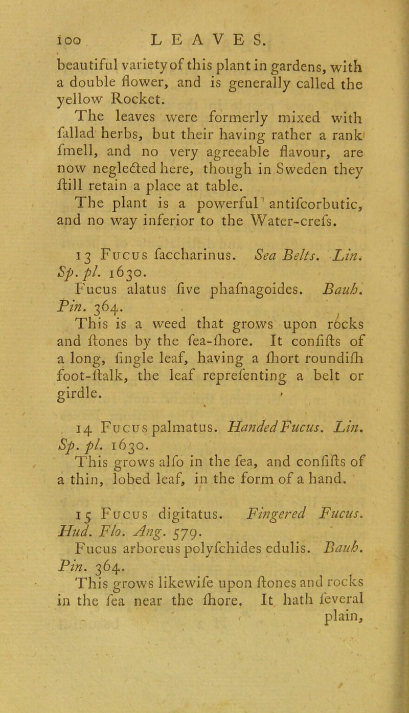 beautiful variety of tins plant in gardens, with a double flower, and is generally called the yellow Rocket. The leaves were formerly mixed with fallad herbs, but their having rather a rank fmell, and no very agreeable flavour, are now negledted here, though in Sweden they ftill retain a place at table. The plant is a powerful antifcorbutic, and no way inferior to the Water-crefs. 13 Fucus faccharinus. Sea Belts. Lin. Sp. pi. 1630. Fucus alatus five phafnagoides. Banh. Pin. 364. This is a weed that grows upon rocks and ftones by the fea-lhore. It conflfts of a long, Angle leaf, having a fhort roundifh foot-llalk, the leaf reprefenting a belt or girdle. 14 Fucus palmatus. HandedFucus. Lin. Sp. pi. 1630. This grows alfo in the fea, and conflfts of a thin, lobed leaf, in the form of a hand. 15 Fucus digitatus. Fingered Fucus. Hud. Flo. Ang. 579. Fucus arboreus polyfchides edulis. Bauh. Pin. 364. This grows likewife upon {tones and rocks in the fea near the fhore. It hath ieveral plain.