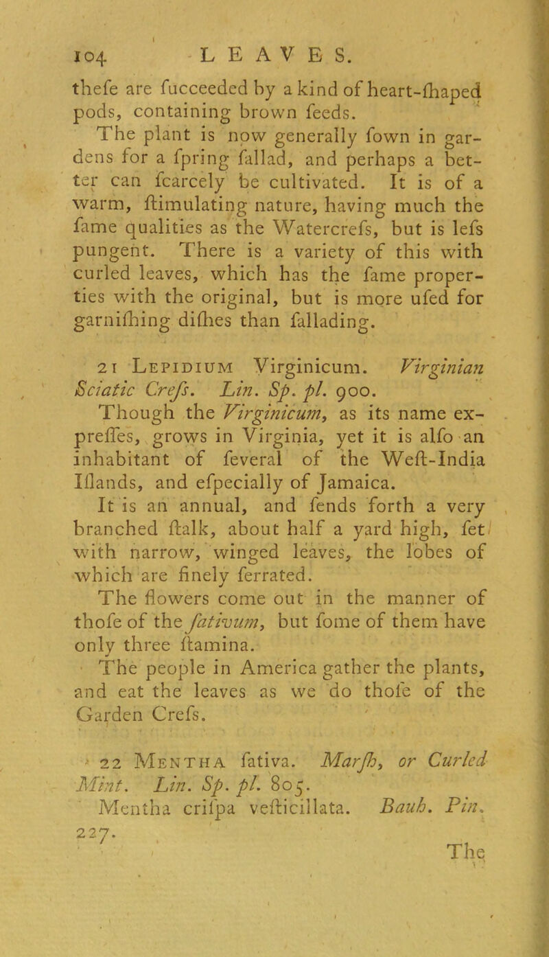 thefe are fucceeded by a kind of heart-fhaped pods, containing brown feeds. The plant is now generally Town in gar- dens for a fpring fallad, and perhaps a bet- ter can fcarcely be cultivated. It is of a warm, Simulating nature, having much the fame qualities as the Watercrefs, but is lefs pungent. There is a variety of this with curled leaves, which has the fame proper- ties with the original, but is more ufed for garnifhing difhes than fallading. 21 Lepidium Virginicum. Virginian Sciatic Crefs. Lin. Sp. pi. 900. Though the Virginicum, as its name ex- preffes, grows in Virginia, yet it is alfo an inhabitant of feveral of the Weft-India Iflands, and efpecially of Jamaica. It is an annual, and fends forth a very branched Salk, about half a yard high, fet with narrow, winged leaves, the lobes of which are finely ferrated. The flowers come out in the manner of thofe of the fativum, but fome of them have only three ftamina. The people in America gather the plants, and eat the leaves as we do thofe of the Garden Crefs. 1 . 22 Mentha fativa. Marjh, or Curled Mint. Lin. Sp. pi. 805. Mentha crifpa vefticillata. Bauh. Pin.