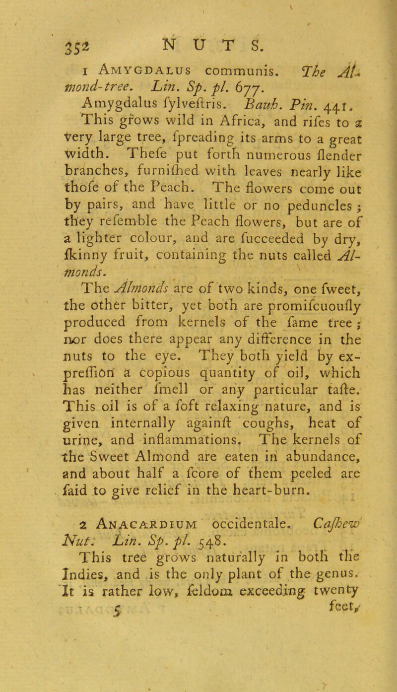 1 Amygdalus communis. Phe At-* monel-tree. Lin. Sp. pi. 677. Amygdalus fylveftris. Bauh. Pin. 441. This grows wild in Africa, and rifes to 2 very large tree, fpreading its arms to a great width. Thefe put forth numerous flender branches, furnifhed with leaves nearly like thofe of the Peach. The flowers come out by pairs, and have little or no peduncles ; they refemble the Peach flowers, but are of a lighter colour, and are fucceeded by dry, fkinny fruit, containing the nuts called Al- monds. The Almonds are of two kinds, one fweet, the other bitter, yet both are promifcuoufly produced from kernels of the fame tree ; ruar does there appear any difference in the nuts to the eye. They both yield by ex- preffiOn a copious quantity of oil, which has neither frnell or any particular taffe. This oil is of a foft relaxing nature, and is given internally againft coughs, heat of urine, and inflammations. The kernels of the Sweet Almond are eaten in abundance, and about half a fcore of them peeled are faid to give relief in the heart-burn. 2 Anacardium occidentale. Cajhew Nut. Lin. Sp.pl. 548. This tree grows naturally in both the Indies, and is the only plant of the genus. ‘It is rather low, feldom exceeding twenty $ feet/