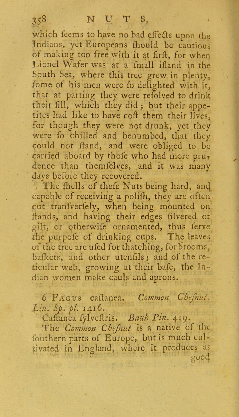 which feems to have no bad efFe&s upon the Indians, yet Europeans ihould be cautious of making too free with it at firft, for when Lionel Wafer was at a fmall ifland in the South Sea, where this tree grew in plenty, fome of his men were fo delighted with it, that at parting they were refolved to drink their fill, which they did ; but their appe- tites had like to have coft them their lives, for though they were not drunk, yet they were fo chilled and benumbed, that they could not Hand, and were obliged to be carried aboard by thofe who had more pruT dence than themfelyes, and it was many days before they recovered. , The fhells of thefe Nuts being hard, anq capable of receiving a polifh, they are often cut tranfverfely, when being mounted on ixands, and having their edges lilvered or gilt, or otherwife ornamented, thus ferve the purpofe of drinking cups. The,leaves of the tree are ufed for thatching, for brooms, bafkets, and other utenfils; and of the re- ticular web, growing at their bafe, the In- dian women make cauls and aprons. 6 Fag us caftanea. Common Chef nut. Lin. Sp. pi. 1416. Caftanea fylveftris. Bank Bin. 419. The Common Chefnnt is a native of the Southern parts of Europe, but is much cul- tivated in England, where it produces as good