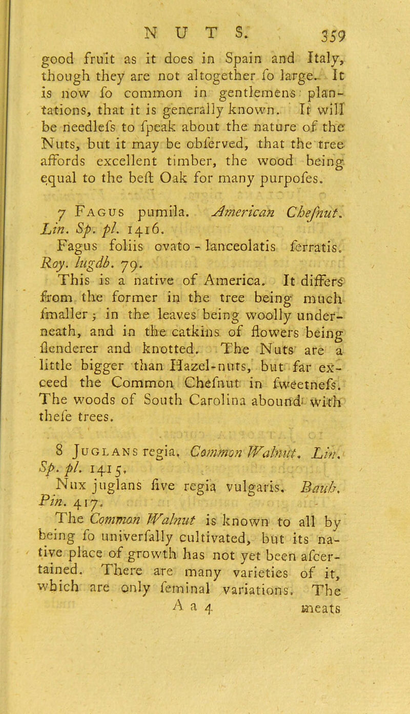 good fruit as it does in Spain and Italy, though they are not altogether fo large- It is now fo common in gentlemens plan- tations, that it is generally known. It will be needlels to fpeak about the nature of the' Nuts, but it may be oblerved, that the tree affords excellent timber, the wood being equal to the belt Oak for many purpofes. 7 Fagus pumila. American Chef nut. Lin. Sp. pi. 1416. Fagus foliis ovato - lanceolatis ferratis. Roy. lugdb. 79. This is a native of America. It differs from the former in the tree being much fmaller} in the leaves being woolly under- neath, and in the catkins, of flowers being tenderer and knotted. The Nuts are a little bigger than Hazel-nuts, but far ex- ceed the Common Chefnut in lweetnefs. The woods of South Carolina abound; with thefe trees. 8 Juglans regia. Common Walnut. Lin. Sp. pi. 1415, Nux juglans five regia vulgaris. Rauh. Pin. 417. The Common Walnut is known to all by being f0 univerfally cultivated, but its na- tive place of growth has not yet been afcer- tained. There are many varieties of it, which are only feminal variations. The A a 4 meats