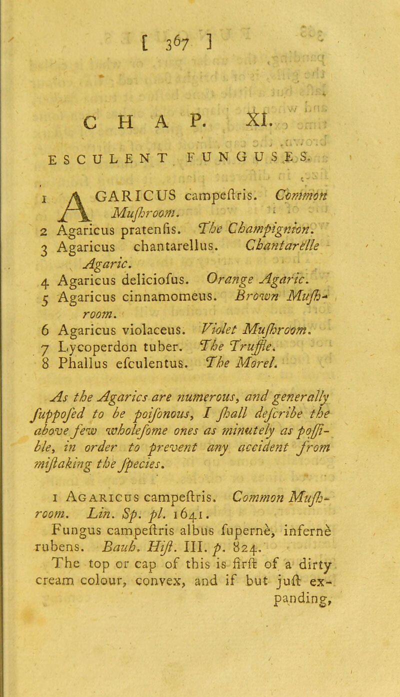 / [ 3 i * * * * 67 1 l. w j j n . CHAP. XL, \ I , f ,f C j # li » / O * vJ ESCULENT FUNGUSES. » 1 .4 GARICUS campeftris. Common Jf\^ Mufhroom. l : 2 Agaricus pratenfis. Champignk'n. 3 Agaricus chantarellus. Cbantardle Agaric. 4 Agaricus deliciofus. Orange Agaric. 5 Agaricus cinnamomeus. Brown Mufh- room. 6 Agaricus violaceus. Mufhroom. 7 L.ycoperdon tuber. TA? ’Truffle* 8 Phallus efculentus. Morel. As the Agarics are numerous, and generally fuppofed to be poifonous> I J,hall defcribe the above few wholefome ones as minutely as pofji- ble, in order to prevent any accident from mifkaking the Jpecies. i Agaricus campeftris. Common Mufh- room. Lin. Sp. pi. 1641. Fungus campeftris albus fnperne, inferne rubens. Bauh. Hift. III. p. 824, The top or cap of this is firft of a dirty cream colour, convex, and if but juft ex- panding.