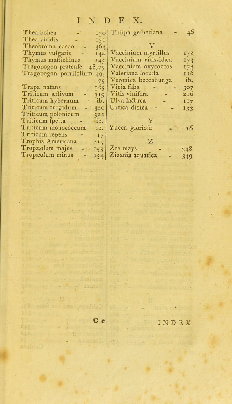Thea bohea - 130 Thea viridis - 131 Theobroma cacao - 364 Thymus vulgaris - 144 Thymus maftichinus 145 Trttgopogon pratenfe 48,75 Tragopogon porrifolium 49, 75 Trapa natans - 365 Triticum aeftivum - 319 Triticum hybernum - ib. Triticum turgidum - 320 Triticum polonicum 322 Triticum fpelta - ib. Triticum monococcum ib. Triticum repens - 17 Trophis Americana 215 Tropajolum majus - 153 Tropteolum minus - 154 T ulipa gefneriana 46 V Vaccinium myrtillus 172 Vaccinium vitis-idaia l71 Vaccinium oxycoccos 174 Valeriana loculta 116 Veronica beccabunga ib. Vicia faba 3°7 Vitis vinifera 216 Ulva ladluca 117 Urtica dioica - 133 Y Yucca gloriofa 16 Z Zea mays 348 Zizania aquatica 349 t mm 1 C c i INDEX
