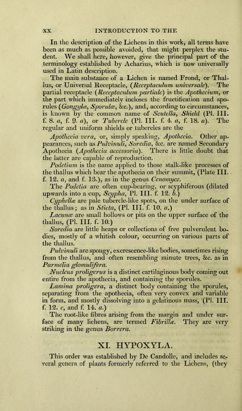 In the description of the Lichens in this work, all terms have been as much as possible avoided, that might perplex the stu- dent. We shall here, however, give terminology established by Acharius used in Latin description. The main substance of a Lichen is named Frond, or Thal- lus, or Universal Receptacle, (Receptaculum universale). The partial receptacle (Receptaculum partiale) is the Apothecium, or the part which immediately incloses the fructification and spo- rules (Gongylce, Sporulce, &c.), and, according to circumstances, is known by the common name of Scutella, Shield (PI. III. f. 8. a, f. 9. a), or Tubercle (PI. III. f. 4. a, f. 18. a). The regular and uniform shields or tubercles are the Apothecia vera, or, simply speaking, Apothecia. Other ap- pearances, such as Pulvinuli, Soredia, &c. are named Secondary Apothecia (Apothecia accessoria). There is little doubt that the latter are capable of reproduction. Podetium is the name applied to those stalk-like processes of the thallus which bear the apothecia on their summit, (Plate III. f. 12. a, and f. 13.), as in the genus Cenomyce. The Podetia are often cup-bearing, or scyphiferous (dilated upwards into a cup, Scyplia, PI. III. f. 12. b.) Cyphella are pale tubercle-like spots, on the under surface of the thallus; as in Sticta, (PI. III. f. 10. a,) Lacunae are small hollows or pits on the upper surface of the thallus, (PL III. f. 10.) Soredia are little heaps or collections of free pulverulent bo- dies, mostly of a whitish colour, occurring on various parts of the thallus. Pulvinuli are spongy, excrescence-like bodies, sometimes rising from the thallus, and often resembling minute trees, &c. as in Parmelia glomulifera. Nucleus proligerus is a distinct cartilaginous body coming out entire from the apothecia, and containing the sporules. Lamina jeroligera, a distinct body containing the sporules, separating from the apothecia, often very convex and variable in form, and mostly dissolving into a gelatinous mass, (PI. IIL f. 12. c, and f. 14. a.) The root-like fibres arising from the margin and under sur- face of many lichens, are termed FibriUae. They are very striking in the genus Borrera. XI. HYPOXYLA. This order was established by De Candolle, and includes ser veral genera of plants formerly referred to the Lichens, (they the principal part of the , which is now universally