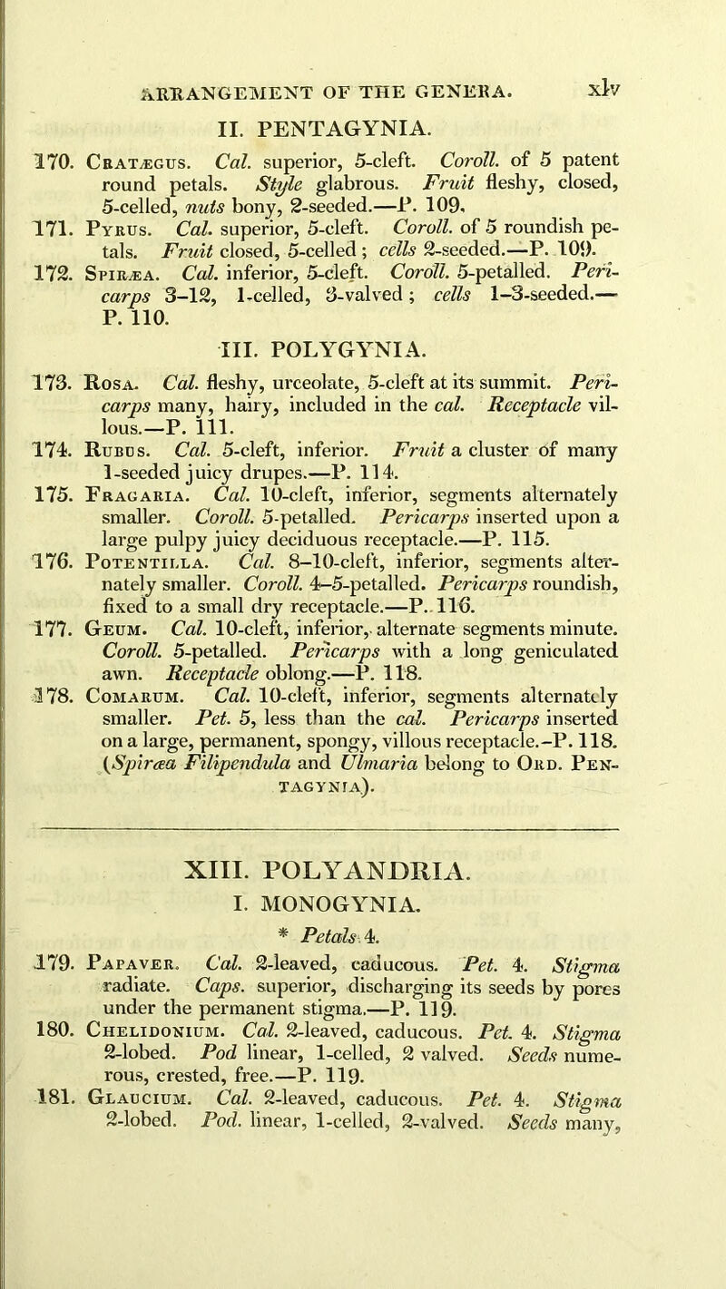 II. PENTAGYNIA. 170. Crat/EGUS. Cal. superior, 5-cleft. Coroll, of 5 patent round petals. Style glabrous. Fruit fleshy, closed, 5-celled, nuts bony, 2-seeded.—P. 109. 171. Pyrus. Cal. superior, 5-cleft. Coroll, of 5 roundish pe- tals. Fruit closed, 5-celled ; cells 2-seeded.—P. 109. 172. SriR/EA. Cal. inferior, 5-cleft. Coroll. 5-petalled. Peri- carps 3-12, 1-celled, 8-valved; cells 1-3-seeded.— P. 110. III. POLYGYNIA. 173. Rosa. Cal. fleshy, urceolate, 5-cleft at its summit. Peri- carps many, hairy, included in the cal. Receptacle vil- lous.—P. 111. 174. Rubds. Cal. 5-cleft, inferior. Fruit a cluster of many 1-seeded juicy drupes.—P. 114. 175. Frag aria. Cal. 10-cleft, inferior, segments alternately smaller. Coroll. 5-petalled. Pericarps inserted upon a large pulpy juicy deciduous receptacle.—P. 115. 176. Potentilla. Cal. 8-10-cleft, inferior, segments alter- nately smaller. Coroll. 4-5-petalled. Pericarps roundish, fixed to a small dry receptacle.—P. 116. 177. Geum. Cal. 10-cleft, inferior, alternate segments minute. Coroll. 5-petalled. Pericarps with a long geniculated awn. Receptacle oblong.—P. 118. 378. Comarum. Cal. 10-cleft, inferior, segments alternately smaller. Pet. 5, less than the cal. Pericarps inserted on a large, permanent, spongy, villous receptacle.-P. 118. (Spiraea Filipendula and Ulmaria belong to Ord. Pek- Tagynta). XIII. POLYANDRIA. I. MONOGYNIA. * Petals 4. 179. Papaver. Cal. 2-leaved, caducous. Pet. 4. Stigma radiate. Caps, superior, discharging its seeds by pores under the permanent stigma.—P. 119. 180. Chelidonium. Cal. 2-leaved, caducous. Pet 4. Stigma 2-lobed. Pod linear, 1-celled, 2 valved. Seeds nume- rous, crested, free.—P. 119. 181. Glaucium. Cal. 2-leaved, caducous. Pet. 4. Stigma 2-lobed. Pod. linear, 1-celled, 2-valved. Seeds many,