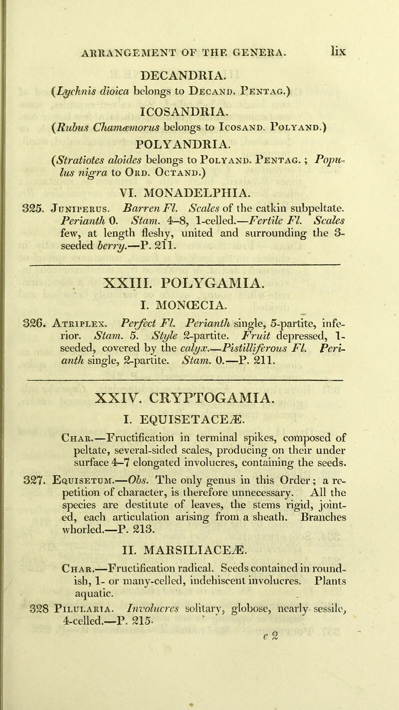 DECANDRIA. {Lychnis dioica belongs to Decamp. Pentag.) XCOSANDRIA. {Rubus Chameemorus belongs to Icosand. Polyamd.) POLYANDRIA. {Stratiotes aloides belongs to Polyamd. Pentag. ; Popu- Ins nigra to Ord. Octand.) VI. MONADELPHIA. 325. Juniterus. Barren FI. Scales of the catkin subpekate. Perianth 0. Stam. 4-8, 1-celled.—Fertile FI. Scales few, at length fleshy, united and surrounding the 3- seeded berry.—P. 211. XXIII. POLYGAMIA. I. MONCECIA. 326. Atriplex. Perfect FI. Perianth single, 5-partite, infe- rior. Stam. 5. Style 2-partite. Fruit depressed, 1- seeded, covered by the calyx Pistilliferous FI. Peri- anth single, 2-partite. Stam. 0.—P. 211. XXIV. CRYPTOGA MIA. I. EQUISETACEiE. Char.—Fructification in terminal spikes, composed of peltate, several-sided scales, producing on their under surface 4-7 elongated involucres, containing the seeds. 327. Equisetum.—Ohs. The only genus in this Order; a re- petition of character, is therefore unnecessary. All the species are destitute of leaves, the stems rigid, joint- ed, each articulation arising from a sheath. Branches whorled.—P. 213. II. MARSILIACEiE. Char.—Fructification radical. Seeds contained in round- ish, 1- or many-celled, indehiscent involucres. Plants aquatic. 828 Pxlularta. Involucres solitary, globose, nearly sessile, 4-celled.—P. 215- 0