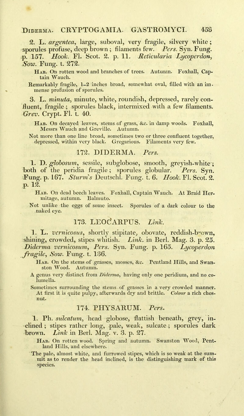 2. L. argentea, large, suboval, very fragile, silvery white ; sporules profuse, deep brown ; filaments few. Pers. Syn. Fung, p. 157. Hook. FI. Scot. 2. p. 11. Reticularia Lycoperdon, Sow. Fung. t. 272. Hae. On rotten wood and branches of trees. Autumn. Foxhall, Cap- tain Wauch. Remarkably fragile, 1-2 inches broad, somewhat oval, filled with an im. mense profusion of sporules. 3. L. minuta, minute, white, roundish, depressed, rarely con- fluent, fragile ; sporules black, intermixed with a few filaments. Grev. Crypt. FI. t. 40. Hae. On decayed leaves, stems of grass, &c. in damp woods. Foxhall, Messrs Wauch and Greville. Autumn. Not more than one line broad, sometimes two or three confluent together, depressed, within very black. Gregarious. Filaments very few. 172. DIDERMA. Pers. 1. D. globosum, sessile, subglobose, smooth, greyish-white-; both of the peridia fragile; sporules globular. Pers. Syn. Fung. p. 187. Sturms Deutschl. Fung. t. 6. Hook. FI. Scot. 2. p. 12. Hab. On dead beech leaves. Foxhall, Captain Wauch. At Braid Her- mitage, autumn. Balmuto. Not unlike the eggs of some insect. Sporules of a dark colour to the naked eye. 173. LEOdARPUS. Link. 1. E. vernicosns, shortly stipitate, obovate, reddish-b^own, shining, crowded, stipes whitish. Link, in Berl. Mag. 3. p. 25. Diderma vernicosum, Pers. Syn. Fung. p. 165. Lycoperdon fragile. Sow. Fung. t. 136. Hab. On the stems of grasses, mosses, &c. Pentland Hills, and Swan- ston Wood. Autumn. A genus very distinct from Diderma, having only one peridium, and no co- lumella. Sometimes surrounding the stems of grasses in a very crowded manner. At first it is quite pulpy, afterwards dry and brittle. Colour a rich ches- nut. 174. PHYSARUM. Pers. 1. Ph. sidcatum, head globose, flattish beneath, grey, in- clined ; stipes rather long, pale, weak, sulcate ; sporules dark brown. Link in Berl. Mag. v. 3. p. 27. Hab. On rotten wood. Spring and autumn. Swanston Wood, Pent- land Hills, and elsewhere. The pale, almost white, and furrowed stipes, which is so weak at the sum- mit as to render the head inclined, is the distinguishing mark of this species.
