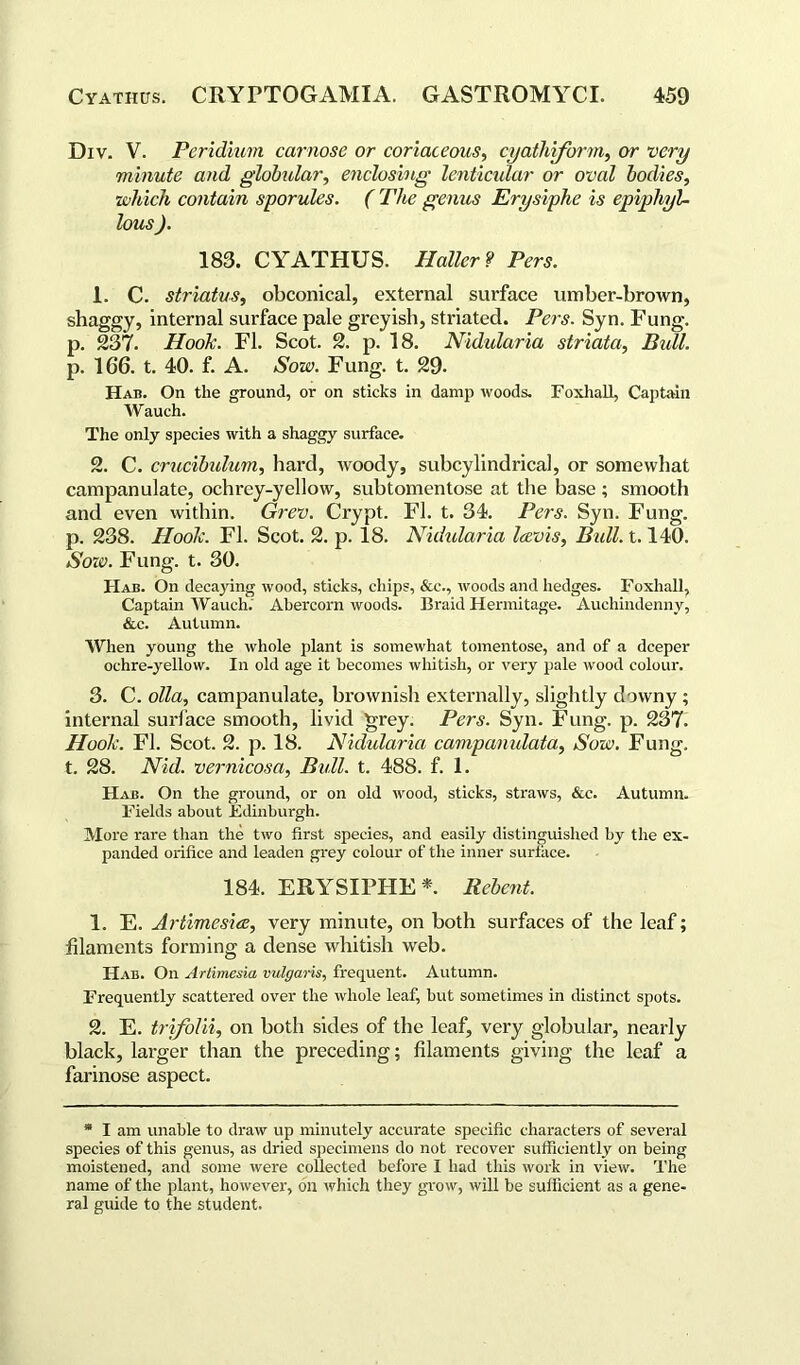 Div. V. Peridium carnose or coriaceous, cyathiform, or •very minute and globular, enclosing lenticular or oval bodies, •which contain sporules. ( The genus Erysiphe is epiphyU lous ). 183. CYATHUS. Haller? Pers. 1. C. striatus, obconical, external surface umber-brown, shaggy, internal surface pale greyish, striated. Pers. Syn. Fung, p. 237. Hook. FI. Scot. 2. p. 18. Nidularia striata, Bidl. p. 166. t. 40. f. A. Sow. Fung. t. 29- Had. On the ground, or on sticks in damp woods. Foxhall, Captain W auch. The only species with a shaggy surface. 2. C. crucibulum, hard, woody, subcylindrical, or somewhat campanulate, ochrey-yellow, subtomentose at the base ; smooth and even within. Grev. Crypt. FI. t. 34. Pers. Syn. Fung, p. 238. Hook. FI. Scot. 2. p. 18. Nidularia laroi.s, Bull. 1.140. Sozo. Fung. t. 30. Hab. On decaying wood, sticks, chips, &c., woods and hedges. Foxhall, Captain Wauch. Ahercorn woods. Braid Hermitage. Auchindenny, &c. Autumn. When young the whole plant is somewhat tomentose, and of a deeper ochre-yellow. In old age it becomes whitish, or very pale wood colour. 3. C. olla, campanulate, brownish externally, slightly downy ; internal surface smooth, livid grey. Pers. Syn. Fung. p. 237. Hook. FI. Scot. 2. p. 18. Nidularia campamdata, Sow. Fung, t. 28. Nid. vernicosa, Bull. t. 488. f. 1. Hab. On the ground, or on old wood, sticks, straws, &c. Autumn. Fields about Edinburgh. More rare than the two first species, and easily distinguished by the ex- panded orifice and leaden grey colour of the inner surface. 184. ERYSIPHE *. Rebent. 1. E. Artimesicc, very minute, on both surfaces of the leaf; filaments forming a dense whitish web. Hab. On Artimesia vulgaris, frequent. Autumn. Frequently scattered over the whole leaf, but sometimes in distinct spots. 2. E. trifolii, on both sides of the leaf, very globular, nearly black, larger than the preceding; filaments giving the leaf a farinose aspect. * I am unable to draw up minutely accurate specific characters of several species of this genus, as dried specimens do not recover sufficiently on being moistened, and some were collected before I had this work in view. The name of the plant, however, on which they grow, will be sufficient as a gene- ral guide to the student.