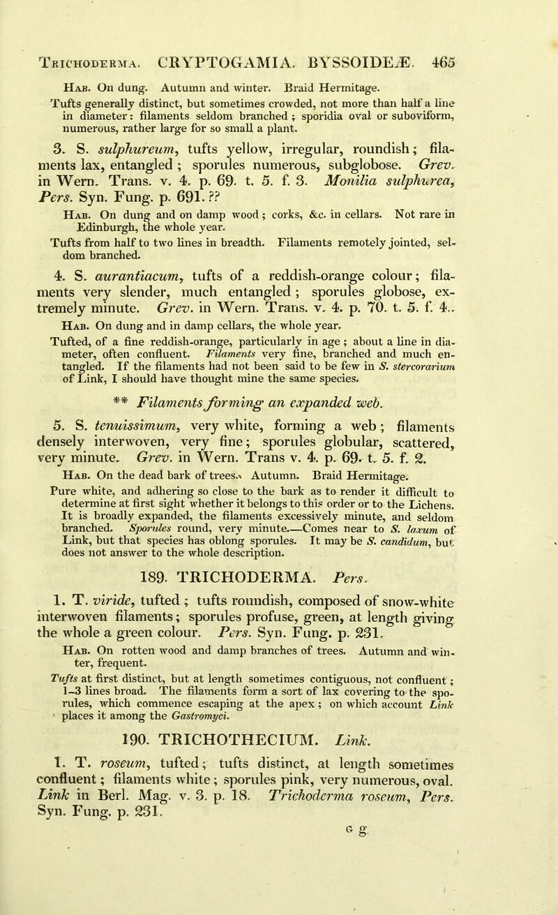 Hab. On dung. Autumn and winter. Braid Hermitage. Tufts generally distinct, but sometimes crowded, not more than half a line in diameter: filaments seldom branched ; sporidia oval or suboviform, numerous, rather large for so small a plant. 3. S. sulphureum, tufts yellow, irregular, roundish; fila- ments lax, entangled ; sporules numerous, subglobose. Grev. in Wern. Trans, v. 4. p. 69- t. 5. f. 3. Monilia sulphurea, Pers. Syn. Fung. p. 691.?? Hab. On dung and on damp wood ; corks, &c. in cellars. Not rare in Edinburgh, the whole year. Tufts from half to two lines in breadth. Filaments remotely jointed, sel- dom branched. 4. S. aurantiacum, tufts of a reddish-orange colour; fila- ments very slender, much entangled; sporules globose, ex- tremely minute. Grev. in Wern. Trans, v. 4. p. 70. t. 5. f. 4.. Hab. On dung and in damp cellars, the whole year. Tufted, of a fine reddish-orange, particularly in age ; about a line in dia- meter, often confluent. Filaments very fine, branched and much en- tangled. If the filaments had not been said to be few in S. stercorarium of Link, I should have thought mine the same species. ** Filaments forming an expanded web. 5. S. tenuissimum, very white, forming a web; filaments densely interwoven, very fine; sporules globular, scattered, very minute. Grev. in Wern. Trans v. 4. p. 69- t. 5. f. 2. Hab. On the dead bark of trees.* Autumn. Braid Hermitage. Pure white, and adhering so close to the bark as to render it difficult to determine at first sight whether it belongs to this order or to the Lichens. It is broadly expanded, the filaments excessively minute, and seldom branched. Spondes round, very minute.—Comes near to S. /arum of Link, but that species has oblong sporules. It may be S. candidum, but does not answer to the whole description. 189. TRICHODERMA. Pers. 1. T. viride, tufted ; tufts roundish, composed of snow-white interwoven filaments; sporules profuse, green, at length giving the whole a green colour. Pers. Syn. Fung. p. 231. Hab. On rotten wood and damp branches of trees. Autumn and win- ter, frequent. Tufts at first distinct, but at length sometimes contiguous, not confluent; 1-3 lines broad. The filaments form a sort of lax covering to the spo- rules, which commence escaping at the apex; on which account Link places it among the Gastromyci. 190. TRICHOTHECIUM. Link. 1. T. roseum, tufted; tufts distinct, at length sometimes confluent; filaments white; sporules pink, very numerous, oval. Link in Berl. Mag. v. 3. p. 18. Trichoderma roseum, Pers. Syn. Fung. p. 231.