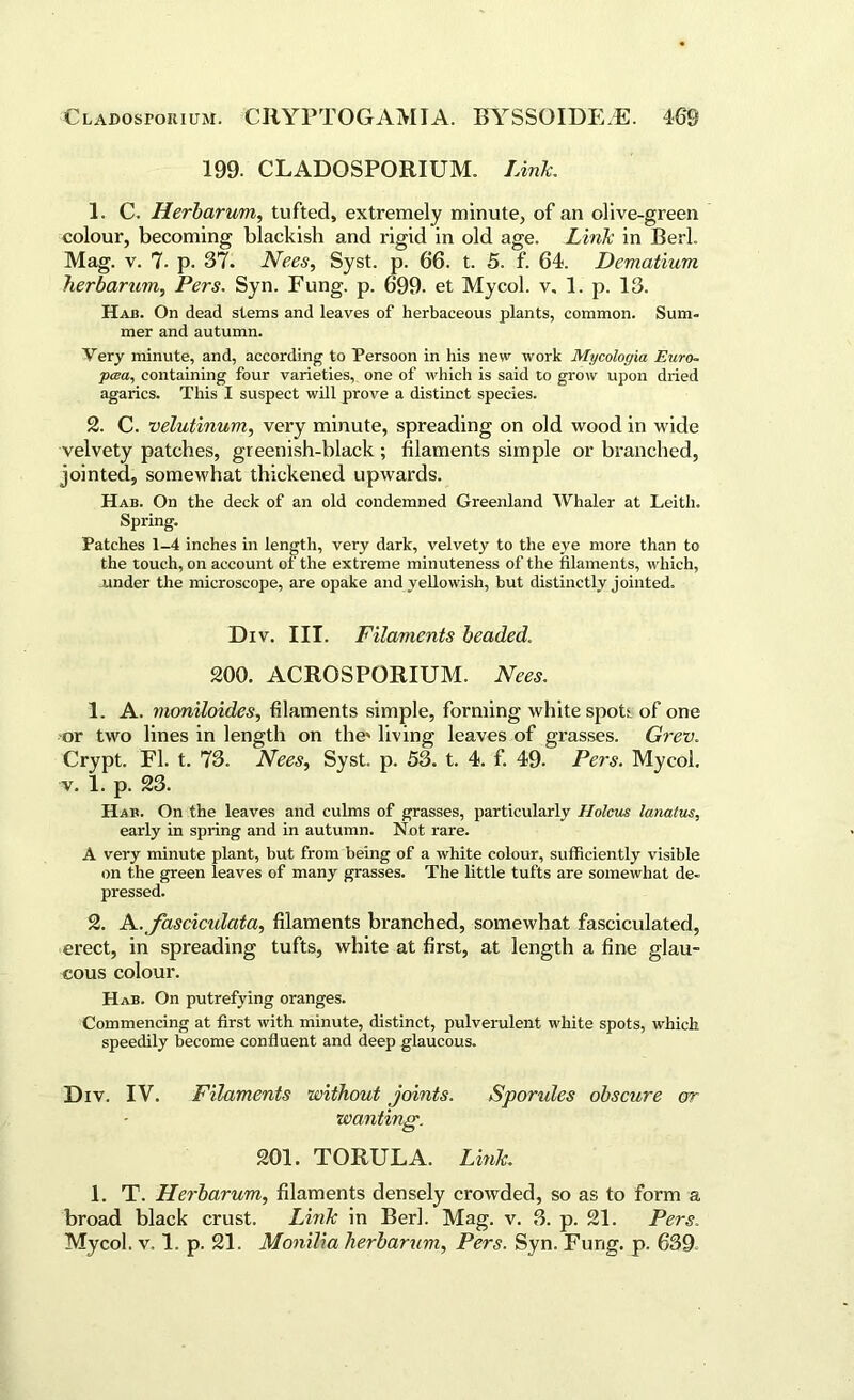 199. CLADOSPORIUM. Link. 1. C. Herbarum, tufted, extremely minute, of an olive-green colour, becoming blackish and rigid in old age. Link in Berk Mag. v. 7. p. 37. Nees, Syst. p. 66. t. 5. f. 64. Dematium herbarium, Pers. Syn. Fung. p. 699. et Mycol. v, 1. p. 13. Had. On dead stems and leaves of herbaceous plants, common. Sum- mer and autumn. Very minute, and, according to Persoon in his new work Mycologia Euro- pcea, containing four varieties, one of which is said to grow upon dried agarics. This I suspect will prove a distinct species. 2. C. velutinum, very minute, spreading on old wood in wide velvety patches, greenish-black ; filaments simple or branched, jointed, somewhat thickened upwards. Hab. On the deck of an old condemned Greenland Whaler at Leith. Spring. Patches 1-4 inches in length, very dark, velvety to the eve more than to the touch, on account of the extreme minuteness of the filaments, which, under the microscope, are opake and yellowish, but distinctly jointed. Div. III. Filaments beaded. 200. ACROSPORIUM. Nees. 1. A. moniloides, filaments simple, forming white spot;, of one or two lines in length on the' living leaves of grasses. Grev. Crypt. FI. t. 73. Nees, Syst. p. 53. t. 4. f. 49. Pers. Mycol. v. 1. p. 23. Hab. On the leaves and culms of grasses, particularly Holcus lanatus, early in spring and in autumn. Not rare. A very minute plant, but from being of a white colour, sufficiently visible on the green leaves of many grasses. The little tufts are somewhat de- pressed. 2. A.fascicidata, filaments branched, somewhat fasciculated, erect, in spreading tufts, white at first, at length a fine glau- cous colour. Hab. On putrefying oranges. Commencing at first with minute, distinct, pulverulent white spots, which speedily become confluent and deep glaucous. Div. IV. Filaments without joints. Spondes obscure or wanting. 201. TORULA. Link. 1. T. Herbarum, filaments densely crowded, so as to form a broad black crust. Link in Berk Mag. v. 3. p. 21. Pers. Mycol. v, 1. p. 21. Monilia herbarum, Pers. Syn. Fung. p. 639