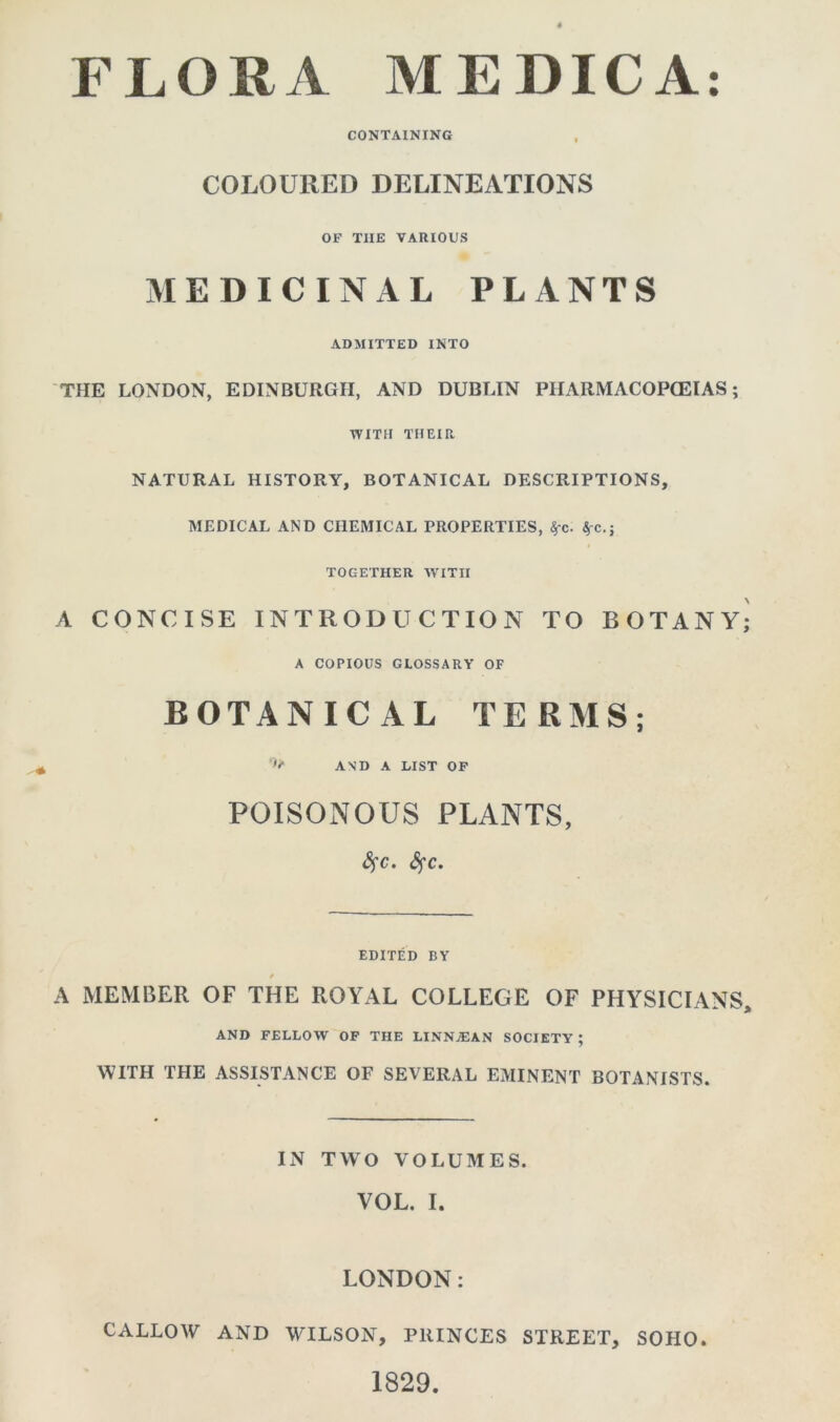 FLORA MEDICA CONTAINING COLOURED DELINEATIONS OF TIIE VARIOUS MEDICINAL PLANTS ADMITTED INTO THE LONDON, EDINBURGH, AND DUBLIN PHARMACOPOEIAS; WITH THEIR NATURAL HISTORY, BOTANICAL DESCRIPTIONS, MEDICAL AND CHEMICAL PROPERTIES, 4-c. 4c.; TOGETHER WITH A CONCISE INTRODUCTION TO BOTANY; A COPIOUS GLOSSARY OF BOTANICAL TERMS; AND A LIST OF POISONOUS PLANTS, <3fc. fyc. EDITED BY A MEMBER OF THE ROYAL COLLEGE OF PHYSICIANS, AND FELLOW OF THE LINNA3AN SOCIETY ; WITH THE ASSISTANCE OF SEVERAL EMINENT BOTANISTS. IN TWO VOLUMES. VOL. I. LONDON: CALLOW AND WILSON, PRINCES STREET, SOHO. 1829. • •
