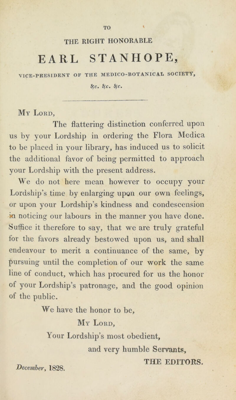 TO i THE RIGHT HONORABLE EARL STANHOPE, VICE-PRESIDENT OF THE MEDICO-BOTANICAL SOCIETY, fyc. fyc. fyc. My Lord, The flattering distinction conferred upon us by your Lordship in ordering the Flora Medica to be placed in your library, has induced us to solicit the additional favor of being permitted to approach your Lordship with the present address. We do not here mean however to occupy your Lordship’s time by enlarging upon our own feelings, or upon your Lordship’s kindness and condescension ki noticing our labours in the manner you have done. Suffice it therefore to say, that we are truly grateful for the favors already bestowed upon us, and shall endeavour to merit a continuance of the same, by pursuing until the completion of our work the same line of conduct, which has procured for us the honor of your Lordship’s patronage, and the good opinion of the public. We have the honor to be. My Lord, Your Lordship’s most obedient, and very humble Servants, ^ THE EDITORS. December, 1828.