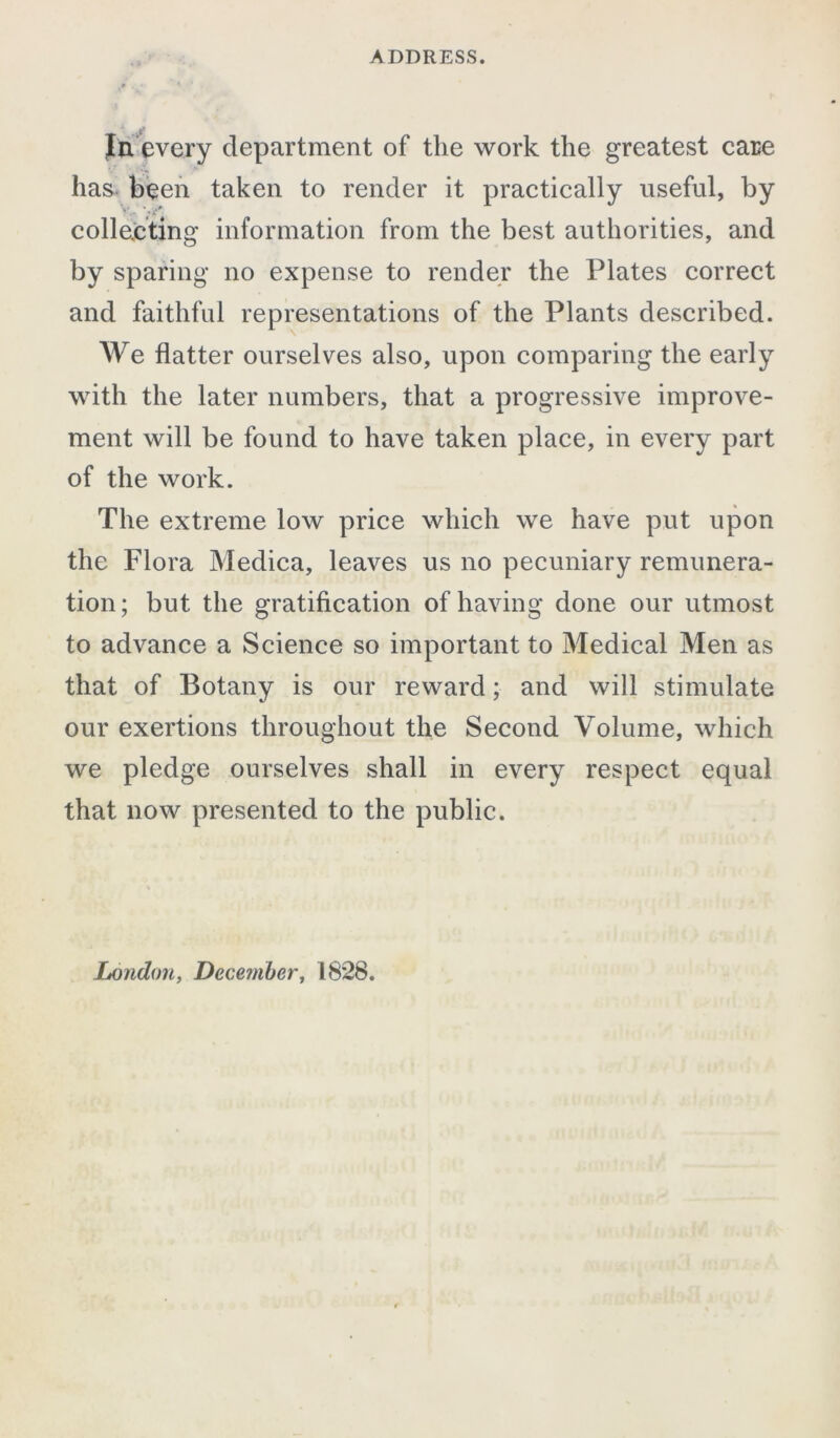 In every department of the work the greatest care has been taken to render it practically useful, by • - '«?*• collecting information from the best authorities, and by sparing no expense to render the Plates correct and faithful representations of the Plants described. We flatter ourselves also, upon comparing the early with the later numbers, that a progressive improve- ment will be found to have taken place, in every part of the work. The extreme low price which we have put upon the Flora Medica, leaves us no pecuniary remunera- tion; but the gratification of having done our utmost to advance a Science so important to Medical Men as that of Botany is our reward; and will stimulate our exertions throughout the Second Volume, which we pledge ourselves shall in every respect equal that now presented to the public.