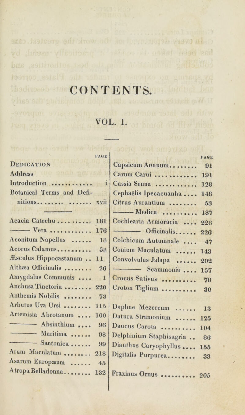 CONTENTS. VOL. I. PAGE Dedication Address Introduction i Botanical Terms and Defi- nitions xvii Acacia Catechu .... ...... 181 Vera 176 Aconitum Napellus 18 Acorus Calamus 58 jEscuIus Hippocastanum .. 11 Althaea Officinalis 26 Amygdalus Communis .... 1 AnchusaTinetoria 220 Anthemis Nobilis 78 Arbutus Uva Ursi 115 Artemisia Abrotanum .... 100 — * Absinthium .... 96 Maritima 98 Santonica 99 Arum Maculatum 218 Asarum Europaeum ...... 45 A tropa Belladonna 132 PAGE Capsicum Annuum........ 91 Carum Carui .. 191 Cassia Senna 128 Cephaelis Ipecacuanha .... 148 Citrus Aurantium 53 Medica 187 Cochiearia Armoracia .... 228 Officinalis...... 226 Colchicum Autumnale .... 47 Conium Maculatum ...... 143 Convolvulus Jalapa ...... 202 — Scaminonia .... 157 Crocus Sativus .......... 70 Croton Tiglium 30 Daphne Mezereum 13 Datura Stramonium 125 Daucus Carota 104 Delphinium Staphisagria .. 86 Dianthus Caryophyllus .... 155 Digitalis Purpurea 33 Fraxinus Ornus 205