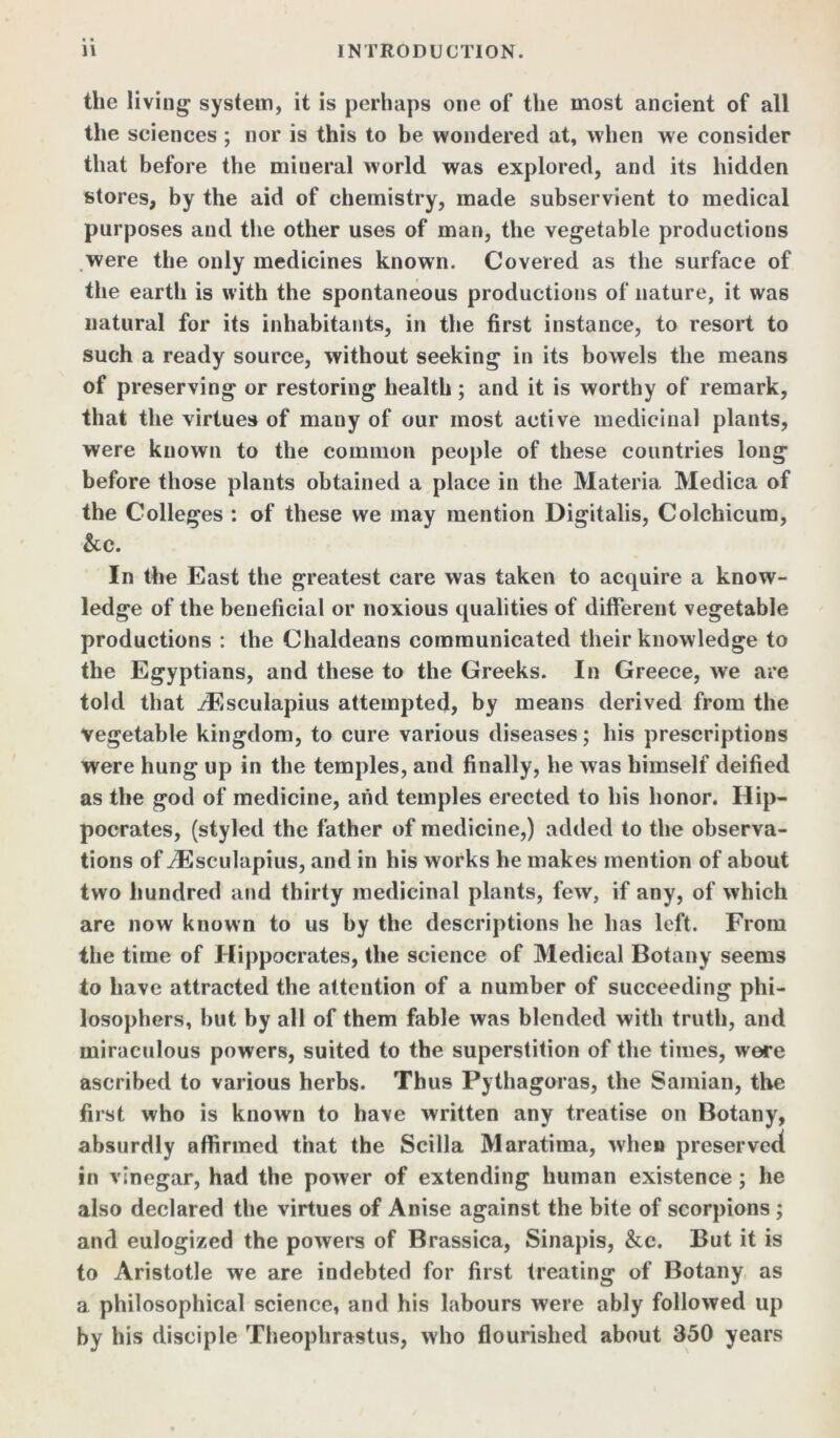 the living system, it is perhaps one of the most ancient of all the sciences ; nor is this to be wondered at, when we consider that before the mineral world was explored, and its hidden stores, by the aid of chemistry, made subservient to medical purposes and the other uses of man, the vegetable productions were the only medicines known. Covered as the surface of the earth is with the spontaneous productions of nature, it was natural for its inhabitants, in the first instance, to resort to such a ready source, without seeking in its bowels the means of preserving or restoring health; and it is worthy of remark, that the virtues of many of our most active medicinal plants, were known to the common people of these countries long before those plants obtained a place in the Materia Medica of the Colleges : of these we may mention Digitalis, Colchicum, &c. In the East the greatest care was taken to acquire a know- ledge of the beneficial or noxious qualities of different vegetable productions : the Chaldeans communicated their knowledge to the Egyptians, and these to the Greeks. In Greece, we are told that iEsculapius attempted, by means derived from the Vegetable kingdom, to cure various diseases; his prescriptions were hung up in the temples, and finally, he was himself deified as the god of medicine, and temples erected to his honor. Hip- pocrates, (styled the father of medicine,) added to the observa- tions of iEsculapius, and in his works he makes mention of about two hundred and thirty medicinal plants, few, if any, of which are now known to us by the descriptions he has left. From the time of Hippocrates, the science of Medical Botany seems to have attracted the attention of a number of succeeding phi- losophers, but by all of them fable was blended with truth, and miraculous powers, suited to the superstition of the times, were ascribed to various herbs. Thus Pythagoras, the Samian, the first who is known to have written any treatise on Botany, absurdly affirmed that the Scilla Maratima, when preserved in vinegar, had the power of extending human existence; he also declared the virtues of Anise against the bite of scorpions ; and eulogized the powers of Brassica, Sinapis, &c. But it is to Aristotle we are indebted for first treating of Botany as a philosophical science, and his labours were ably followed up by his disciple Theophrastus, who flourished about 350 years