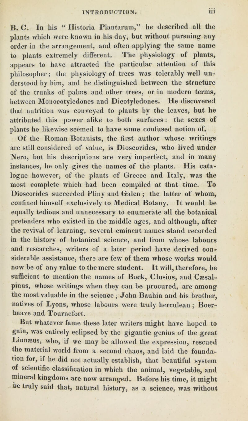 B. C. In his u Historia Plantarum,” he described all the plants which were known in his day, but without pursuing1 any order in the arrangement, and often applying the same name to plants extremely different. The physiology of plants, appears to have attracted the particular attention of this philosopher; the physiology of trees was tolerably well un- derstood by him, and he distinguished between the structure of the trunks of palms and other trees, or in modern terms, between Monocotyledones and Dicotyledones. He discovered that nutrition was conveyed to plants by the leaves, but he attributed this power alike to both surfaces : the sexes of plants he likewise seemed to have some confused notion of. Of the Roman Botanists, the first author whose writings are still considered of value, is Dioscorides, who lived under Nero, but his descriptions are very imperfect, and in many instances, he only gives the names of the plants. His cata- logue however, of the plants of Greece and Italy, was the most complete which had been compiled at that time. To Dioscorides succeeded Pliny and Galen ; the latter of whom, confined himself exclusively to Medical Botany. Tt would be equally tedious and unnecessary to enumerate all the botanical pretenders who existed in the middle ages, and although, after the revival of learning, several eminent names stand recorded in the history of botanical science, and from whose labours and researches, writers of a later period have derived con- siderable assistance, there are few of them whose works would now be of any value to the mere student. It will, therefore, be sufficient to mention the names of Bock, Clusius, and Caesal- pinus, whose writings when they can be procured, are among the most valuable in the science; John Bauhin and his brother, natives of Lyons, whose labours were truly herculean ; Boer- haave and Tournefort. But whatever fame these later writers might have hoped to gain, was entirely eclipsed by the gigantic genius of the great Linnaeus, who, it we may be allowed the expression, rescued the material world from a second chaos, and laid the founda- tion for, it he did not actually establish, that beautiful system of scientific classification in which the animal, vegetable, and mineral kingdoms are now arranged. Before his time, it might be truly said that, natural history, as a science, was without