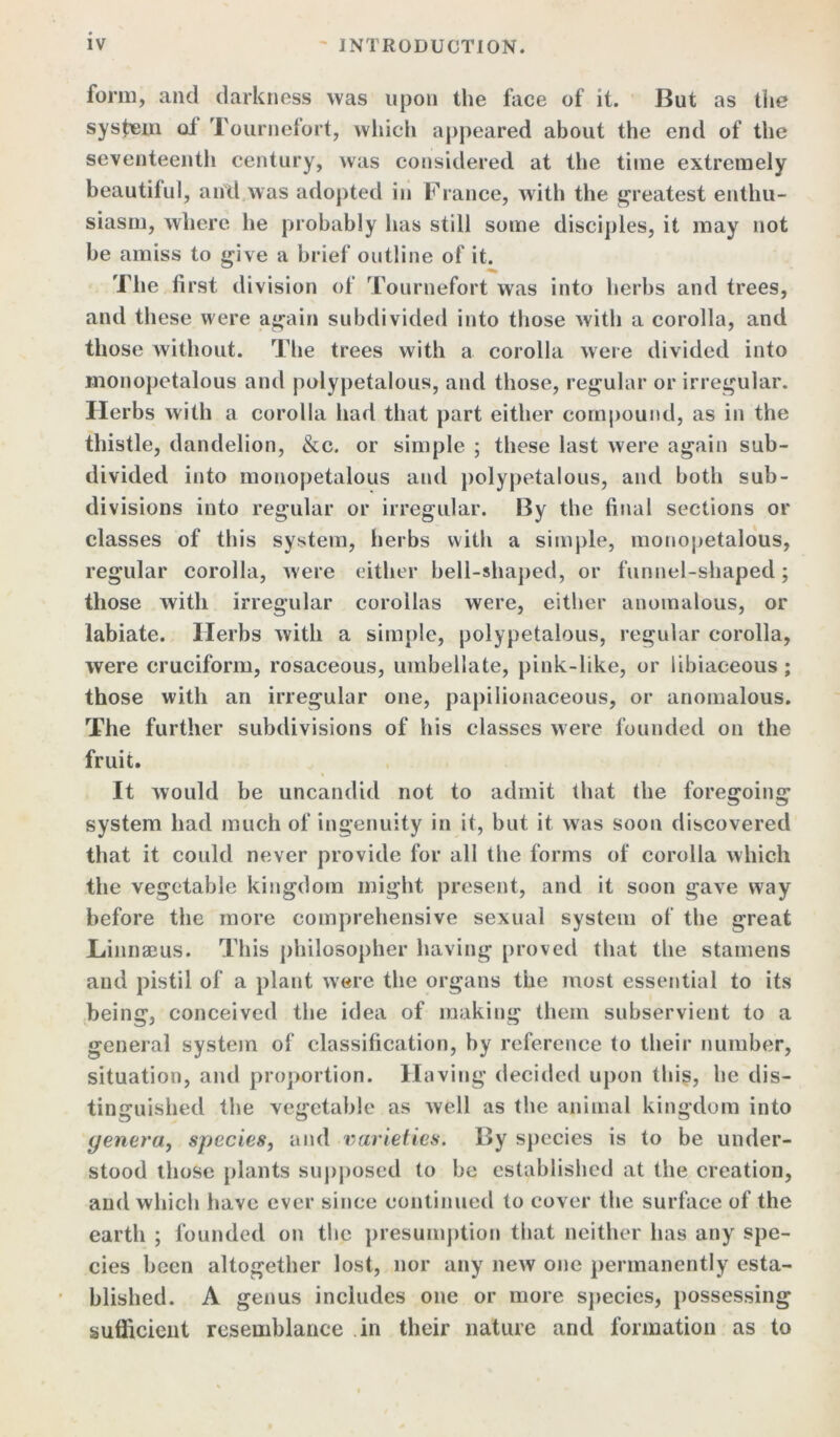 form, and darkness was upon the face of it. But as the system ol Tournefort, which appeared about the end of the seventeenth century, was considered at the time extremely beautiful, and was adopted in France, with the greatest enthu- siasm, where he probably has still some disciples, it may not be amiss to give a brief outline of it. The first division of Tournefort was into herbs and trees, and these were again subdivided into those with a corolla, and those without. The trees with a corolla were divided into monopetalous and polypetalous, and those, regular or irregular. Herbs with a corolla had that part either compound, as in the thistle, dandelion, &c. or simple ; these last were again sub- divided into monopetalous and polypetalous, and both sub- divisions into regular or irregular. By the final sections or classes of this system, herbs with a simple, monopetalous, regular corolla, were either bell-shaped, or funnel-shaped; those with irregular corollas were, either anomalous, or labiate. Herbs with a simple, polypetalous, regular corolla, were cruciform, rosaceous, umbellate, pink-like, or libiaceous; those with an irregular one, papilionaceous, or anomalous. The further subdivisions of his classes were founded on the fruit. It would be uncandid not to admit that the foregoing system had much of ingenuity in it, but it was soon discovered that it could never provide for all the forms of corolla which the vegetable kingdom might present, and it soon gave way before the more comprehensive sexual system of the great JLiinnaeus. This philosopher having proved that the stamens and pistil of a plant were the organs the most essential to its being, conceived the idea of making them subservient to a general system of classification, by reference to their number, situation, and proportion. Having decided upon this, he dis- tinguished the vegetable as well as the animal kingdom into genera, species, and varieties. By species is to be under- stood those plants supposed to be established at the creation, and which have ever since continued to cover the surface of the earth ; founded on the presumption that neither has any spe- cies been altogether lost, nor any new one permanently esta- blished. A genus includes one or more species, possessing sufficient resemblance in their nature and formation as to