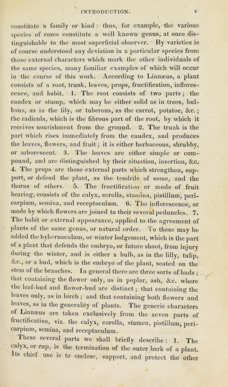 X INTRODUCTION. V constitute a family or kind : thus, lor example, the various species of roses constitute a well known genus, at once dis- tinguishable to the most superficial observer. By varieties is of course understood any deviation in a particular species from those external characters which mark the other individuals of the same species, many familiar examples of which will occur in the course of this work. According to Linnaeus, a plant consists of a root, trunk, leaves, props, fructification, inflores- cence, and habit. 1. The root consists of two parts; the caudex or stump, which may be either solid as in trees, bul- bous, as in the lily, or tuberous, as the carrot, potatoe, &c.; the radicula, which is the fibrous part of the root, by which it receives nourishment from the ground. 2. The trunk is the part which rises immediately from the caudex, and produces the leaves, flowers, and fruit; it is either herbaceous, shrubby, or arborescent. 3. The leaves are either simple or com- pound, and are distinguished by their situation, insertion, &c. 4. The props are those external parts which strengthen, sup- port, or defend the plant, as the tendrils of some, and the thorns of others. 5. The fructification or mode of fruit bearing, consists of the calyx, corolla, stamina, pistillum, peri- carpium, semina, and reeeptaculum. 6. The inflorescence, or mode by which flowers are joined to their several peduncles. 7. The habit or external appearance, applied to the agreement of plants of the same genus, or natural order. 'To these may be added the hybernaculum, or winter lodgement, which is the part of a plant that defends the embryo, or future shoot, from injury during the winter, and is either a bulb, as in the lilly, tulip, &c., or a bud, which is the embryo of the plant, seated on the stem of the branches. In general there are three sorts of buds ; that containing the flower only, as in poplar, ash, &c. where the leaf-bud and flower-bud are distinct; that containing the leaves only, as in birch; and that containing both flowers and leaves, as in the generality of plants. The generic characters of Linnaeus are taken exclusively from the seven parts of fructification, viz. the calyx, corolla, stamen, pistillum, peri- carpium, semina, and reeeptaculum. These several parts we shall briefly describe : 1. The calyx, or cup, is the termination of the outer bark of a plant. Its chiel use is to enclose, support, and protect the other