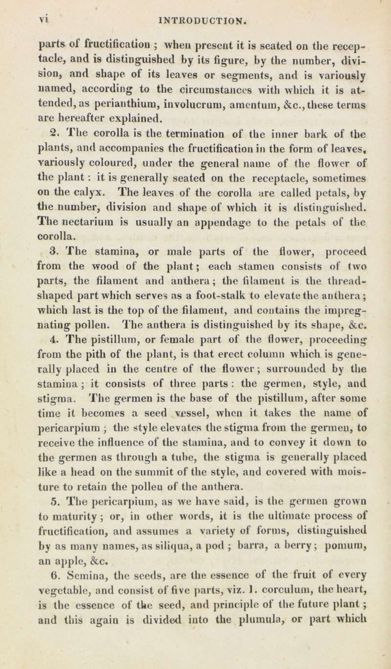 parts of fructification ; when present it is seated on the recep- tacle, and is distinguished by its figure, by the number, divi- sion, and shape of its leaves or segments, and is variously named, according to the circumstances with which it is at- tended, as perianthium, involucrum, amentum, &c.,these terms are hereafter explained. 2. The corolla is the termination of the inner bark of the plants, and accompanies the fructification in the form of leaves, variously coloured, under the general name of the flower of the plant : it is generally seated on the receptacle, sometimes on the calyx. The leaves of the corolla are called petals, by the number, division and shape of which it is distinguished. The nectarium is usually an appendage to the petals of the corolla. 3. The stamina, or male parts of the flower, proceed from the wood of the plant; each stamen consists of two parts, the filament and anthera; the filament is the thread- shaped part which serves as a foot-stalk to elevate the anthera; which last is the top of the filament, and contains the impreg- nating pollen. The anthera is distinguished by its shape, &c. 4. The pistillum, or female part of the flower, proceeding from the pith of the plant, is that erect column which is gene- rally placed in the centre of the flower; surrounded by the stamina ; it consists of three parts : the germen, style, and stigma. The germen is the base of the pistillum, after some time it becomes a seed vessel, when it takes the name of pericarpium ; the style elevates the stigma from the germen, to receive the influence of the stamina, and to convey it down to the germen as through a tube, the stigma is generally placed like a head on the summit of the style, and covered with mois- ture to retain the pollen of the anthera. 5. The pericarpium, as we have said, is the germen grown to maturity ; or, in other words, it is the ultimate process of fructification, and assumes a variety of forms, distinguished by as many names, as siliqua, a pod ; barra, a berry; ponium, an apple, &c. 6. Semina, the seeds, are the essence of the Iruit of every vegetable, and consist of five parts, viz. 1. corculum, the heart, is the essence of the seed, and principle of the future plant; and this again is divided into the plumula, or part which