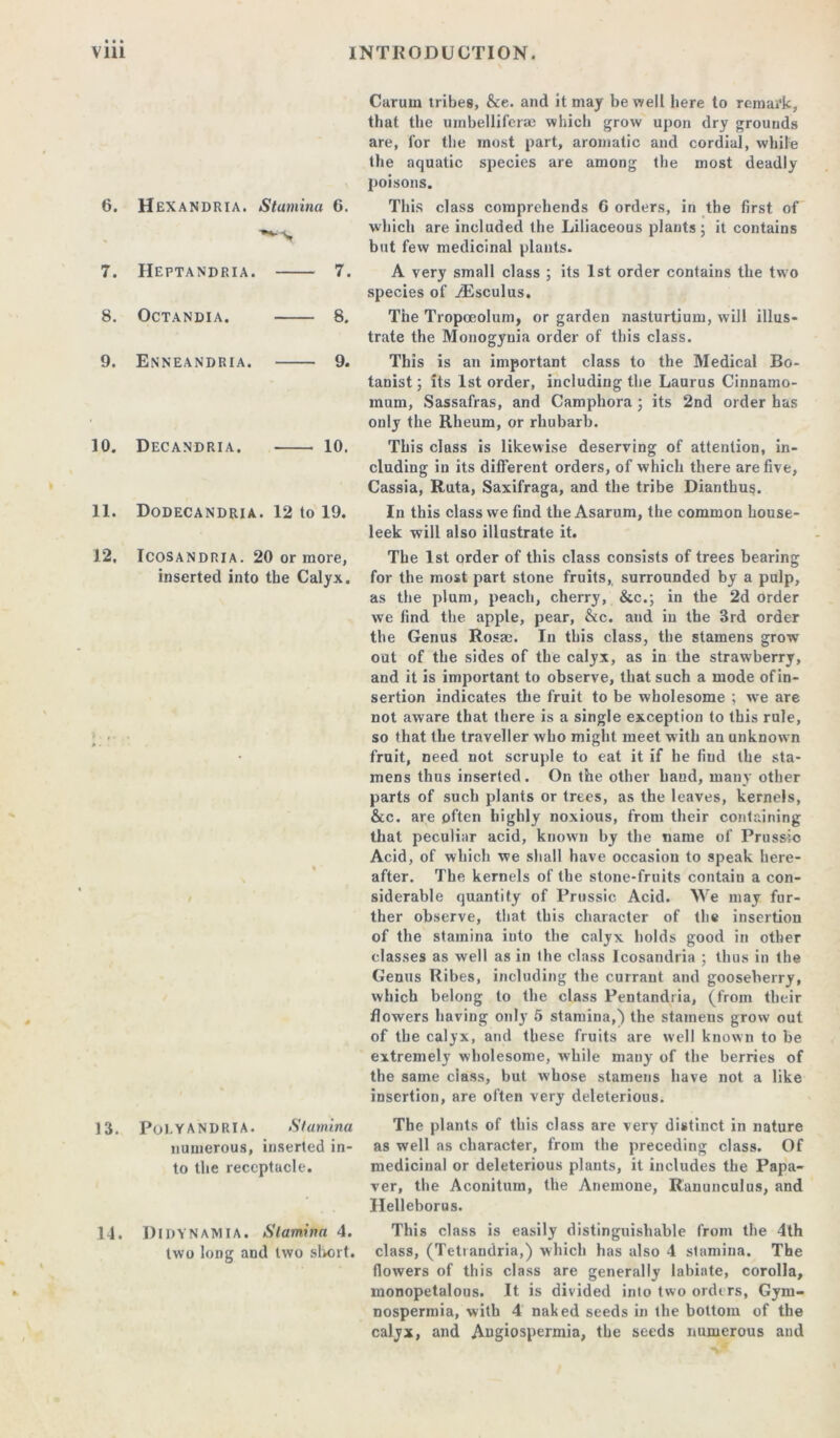 6. 7. 8. 9. 10. 11. 12. HeXANDRIA. Stamina 6. Heptandria. 7. OCTANDI A. 8. Enneandria. 9. Decandria. 10. Dodecandria. 12 to 19. Icosandria. 20 or more, inserted into the Calyx. Carum tribes, &e. and it may be well here to remark, that the umbellifcrse which grow upon dry grounds are, for the most part, aromatic and cordial, while the aquatic species are among the most deadly poisons. This class comprehends 0 orders, in the first of which are included the Liliaceous plants 5 it contains but few medicinal plants. A very small class ; its 1st order contains the tw o species of /Esculus. The Tropeeolum, or garden nasturtium, will illus- trate the Monogynia order of this class. This is an important class to the Medical Bo- tanist; its 1st order, including the Laurus Cinnamo- mum, Sassafras, and Camphora ; its 2nd order has only the Rheum, or rhubarb. This class is likewise deserving of attention, in- cluding in its different orders, of which there are five. Cassia, Ruta, Saxifraga, and the tribe Dianthus. In this class we find the Asarum, the common house- leek will also illustrate it. The 1st order of this class consists of trees bearing for the most part stone fruits, surrounded by a pulp, as the plum, peach, cherry, &c.; in the 2d order we find the apple, pear, &c. and in the 3rd order the Genus Rosae. In this class, the stamens grow oat of the sides of the calyx, as in the strawberry, and it is important to observe, that such a mode of in- sertion indicates the fruit to be wholesome ; we are not aware that there is a single exception to this rule, so that the traveller who might meet with an unknown fruit, need not scruple to eat it if he fiud the sta- mens thus inserted. On the other baud, many other parts of such plants or trees, as the leaves, kernels, &c. are often highly noxious, from their containing that peculiar acid, known by the name of Prussic Acid, of which we shall have occasion to speak here- after. The kernels of the stone-fruits contain a con- siderable quantity of Prussic Acid. We may fur- ther observe, that this character of the insertion of the stamina into the calyx holds good in other classes as well as in the class Icosandria ; thus in the Genus Ribes, including the currant and gooseberry, which belong to the class Pentandria, (from their flowers having only 5 stamina,) the stamens grow out of the calyx, and these fruits are well known to be extremely wholesome, while many of the berries of the same ciass, but whose stamens have not a like insertion, are often very deleterious. 13. Pol.YANDRIA. Stamina numerous, inserted in- to the receptacle. 14. DlDYNAMIA. Stamina 4. two long and two short. The plants of this class are very distinct in nature as well as character, from the preceding class. Of medicinal or deleterious plants, it includes the Papa- ver, the Aconitum, the Anemone, Ranunculus, and Ilelleborus. This class is easily distinguishable from the 4th class, (Tetrandria,) which has also 4 stamina. The flowers of this class are generally labiate, corolla, monopetalous. It is divided into two orders, Gym- nospermia, with 4 naked seeds in the bottom of the calyx, and Augiospermia, the seeds numerous and