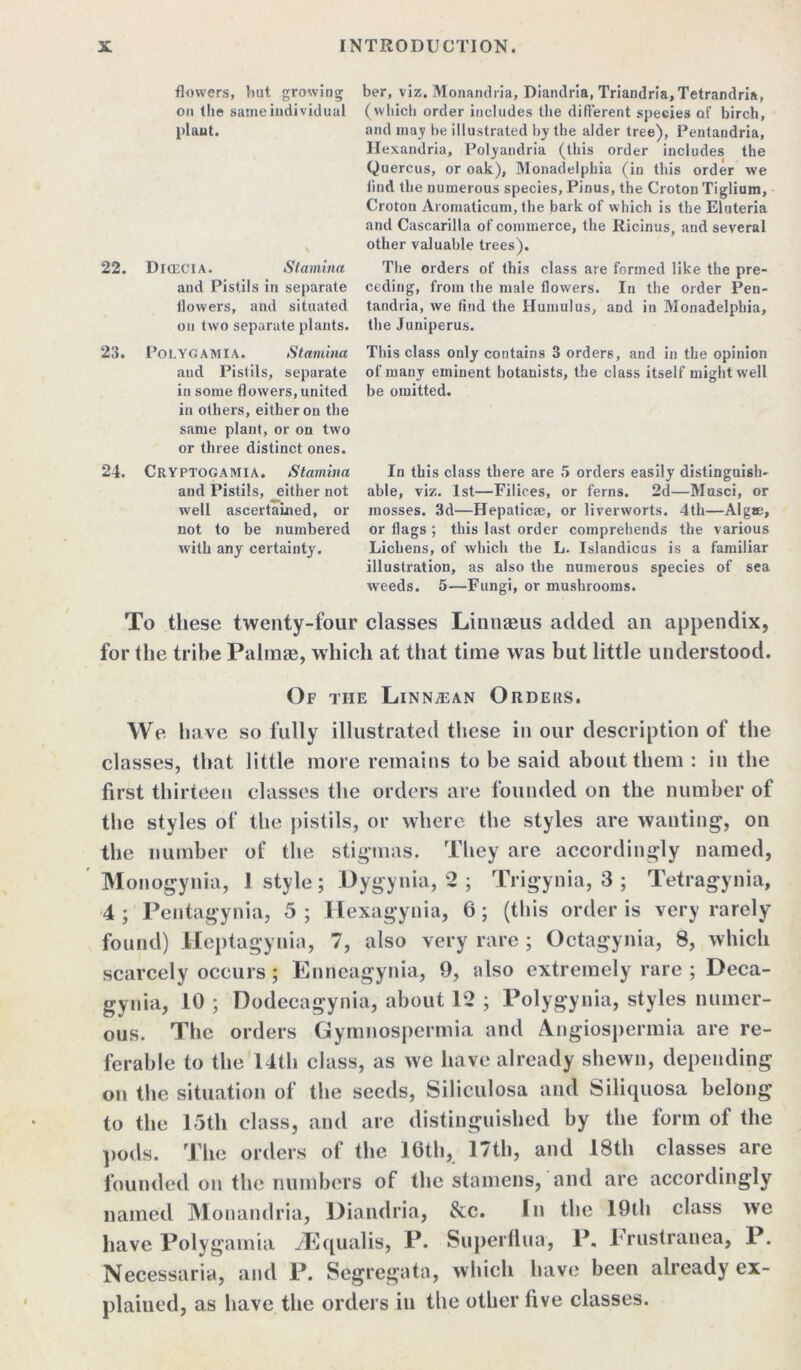 22. 23. 24. flowers, but growing on the same individual plant. DlCEClA. Stamina and Pistils in separate flowers, and situated on two separate plants. ber, viz. Monandria, Diandria, Triandria, Tetrandria, (which order includes the difi'erent species of birch, and may be illustrated by the alder tree), Pentandria, Hexandria, Polyandria (this order includes the Quercus, or oak), Monadelphia (in this order we find the numerous species, Pinus, the Croton Tiglium, Croton Aromaticum, the bark of which is the Eluteria and Cascarilla of commerce, the Ricinus, and several other valuable trees). The orders of this class are formed like the pre- ceding, from the male flowers. In the order Pen- tandria, we find the Humulus, and in Monadelphia, the Juniperus. POLYGAMIA. Stamina and Pistils, separate in some flowers,united in others, either on the same plant, or on two or three distinct ones. CltYPTOGAMIA. Stamina and Pistils, either not well ascertained, or not to be numbered with any certainty. This class only contains 3 orders, and in the opinion of many eminent botanists, the class itself might well be omitted. In this class there are 5 orders easily distinguish- able, viz. 1st—Filices, or ferns. 2d—Musci, or mosses. 3d—Hepaticse, or liverworts. 4th—Algae, or flags ; this last order comprehends the various Lichens, of which the L. Islandicus is a familiar illustration, as also the numerous species of sea weeds. 5—Fungi, or mushrooms. To these twenty-four classes Linnaeus added an appendix, for the tribe Palinae, which at that time was but little understood. Of the Linnajan Orders. We have so fully illustrated these in our description of the classes, that little more remains to be said about them : in the first thirteen classes the orders are founded on the number of the styles of the pistils, or where the styles are wanting, on the number of the stigmas. They are accordingly named, Monogynia, 1 style; Dygynia, 2 ; Trigynia, 3 ; Tetragynia, 4 ; Pentagynia, 5 ; Hexagynia, 6; (this order is very rarely found) Heptagynia, 7, also very rare ; Octagynia, 8, which scarcely occurs ; Enrieagynia, 9, also extremely rare ; Deca- gynia, 10 ; Dodecagynia, about 12 ; Polygynia, styles numer- ous. The orders Gymnospermia and Angiospermia are re- ferable to the 14th class, as we have already shewn, depending on the situation of the seeds, Siliculosa and Siliquosa belong to the 15th class, and are distinguished by the form of the pods. The orders of the 16th, 17th, and 18th classes are founded on the numbers of the stamens, and are accordingly named Monandria, Diandria, &c. In the 19th class we have Polygamia iEqualis, P. Superflua, P, brustranea, P. Necessaria, and P. Segregata, which have been already ex- plained, as have the orders in the other five classes.