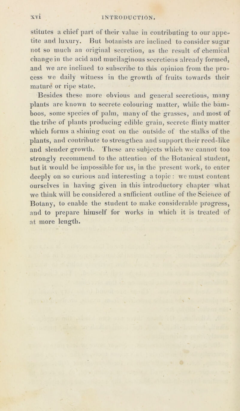stitutes a chief part of their value in contributing* to our appe- tite and luxury. Hut botanists are inclined to consider sugar not so much an original secretion, as the result of chemical change in the acid and mucilaginous secretions already formed, and we are inclined to subscribe to this opinion from the pro- cess we daily witness in the growth of fruits towards their mature or ripe state. Besides these more obvious and general secretions, many plants are known to secrete colouring matter, while the bam- boos, some species of palm, many of the grasses, and most of the tribe of plants producing edible grain, secrete flinty matter which forms a shining coat on the outside of the stalks of the plants, and contribute to strengthen and support their reed-like and slender growth. These are subjects which we cannot too strongly recommend to the attention of the Botanical student, but it would be impossible for us, in the present work, to enter deeply on so curious and interesting a topic : we must content ourselves in having given in this introductory chapter what we think will be considered a sufficient outline of the Science of Botany, to enable the student to make considerable progress, and to prepare himself for works in which it is treated of at more length.