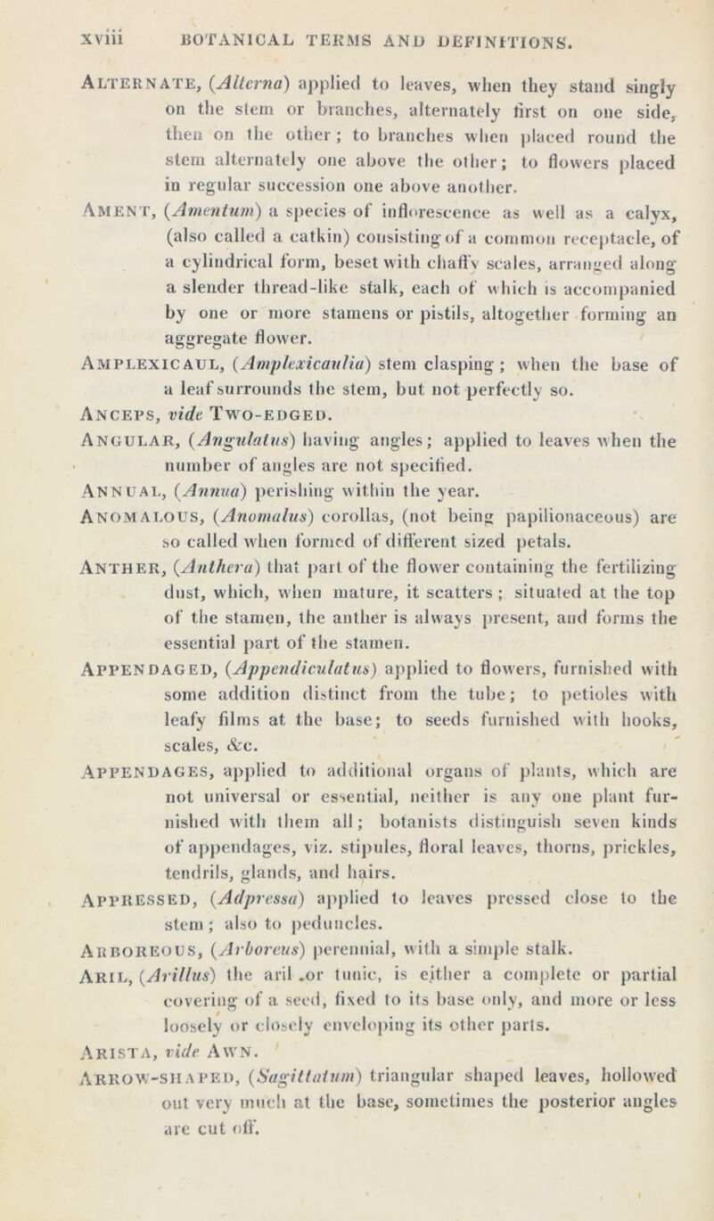Alternate, (.Alterna) applied to leaves, when they stand singly on the stem or branches, alternately lirst on one side, then on the other; to branches when placed round the stem alternately one above the other; to flowers placed in regular succession one above another. Ament, (Amentum) a species of inflorescence as well as a calyx, (also called a catkin) consisting of a common receptacle, of a cylindrical form, beset with chaffy scales, arranged along a slender thread-like stalk, each of which is accompanied by one or more stamens or pistils, altogether forming an aggregate flower. Amplexicaul, (Amplexicaiilia) stem clasping; when the base of a leaf surrounds the stem, but not perfectly so. Anceps, vide Two-edged. Angular, (Angulalus) having angles; applied to leaves when the number of angles are not specified. Annual, (.Annua) perishing within the year. Anomalous, (.Anomalies) corollas, (not being papilionaceous) are so called when formed of different sized petals. Anther, (.Anther a) that part of the flower containing the fertilizing dust, which, when mature, it scatters ; situated at the top of the stamen, the anther is always present, and forms the essential part of the stamen. Appendaged, (.Appendiculatus) applied to flowers, furnished with some addition distinct from the tube; to petioles with leafy films at the base; to seeds furnished with hooks, scales, &c. Appendages, applied to additional organs of plants, which are not universal or essential, neither is any one plant fur- nished with them all; botanists distinguish seven kinds of appendages, viz. stipules, floral leaves, thorns, prickles, tendrils, glands, and hairs. APPRESSED, (Adpressa) applied to leaves pressed close to the stem; also to peduncles. Arboreous, (Arboreus) perennial, with a simple stalk. Aril, (Arillus) the aril .or tunic, is either a complete or partial covering of a seed, fixed to its base only, and more or less loosely or closely enveloping its other parts. Arista, vide Awn. Arrow-shaped, (Sagittatum) triangular shaped leaves, hollowed out very much at the base, sometimes the posterior angles are cut off’.
