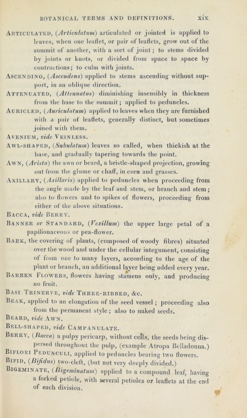 Articulated, (Articulatum) articulated or jointed is applied to leaves, when one leaflet, or pair of leaflets, grow out of the summit of another, with a sort of joint; to stems divided by joints or knots, or divided from space to space by contractions; to culm with joints. Ascending, (Ascendens) applied to stems ascending without sup- port, in an oblique direction. Attenuated, (Attenuatus) diminishing insensibly in thickness from the base to the summit; applied to peduncles. Auricled, (Auriculaturn) applied to leaves when they are furnished with a pair of leaflets, generally distinct, but sometimes joined with them. Avenium, vide Veinless. Awl-shaped, (Subulatum) leaves so called, when thickish at the base, and gradually tapering towards the point. Awn, (Arista) the awn or beard, a bristle-shaped projection, growing out from the glume or chaff, in corn and grasses. Axillary, (Axillaris) applied to peduncles when proceeding from the angle made by the leaf and stem, or branch and stem; also to flowers and to spikes of flowers, proceeding from either of the above situations. Dacca, vide Berry. Banner or Standard, (Vexillum) the upper large petal of a papilionaceous or pea-flower. Bark, the covering of plants, (composed of woody fibres) situated over the wood and under the cellular integument, consisting of from one to many layers, according to the age of the plant or branch, an additional layer being added every year. Barren Flowers, flowers having stamens only, and producing no fruit. Basi Trinerve, vide Three-ribbed, &c. Beak, applied to an elongation of the seed vessel; proceeding also from the permanent style; also to naked seeds. Beard, vide Awn. Bell-shaped, vide Campanulate. Berry, (Bacca) a pulpy pericarp, without cells, the seeds being dis- pel sed throughout the pulp, (example Atropa Belladonna.) Bifloki Pedunculi, applied to peduncles bearing two flowers. Bifid, (Bijidus) two-cleft, (but not very deeply divided.) Bigeminate, (Bigeminatum) applied to a compound leaf, having a forked petiole, with several petioles or leaflets at the end of each division.