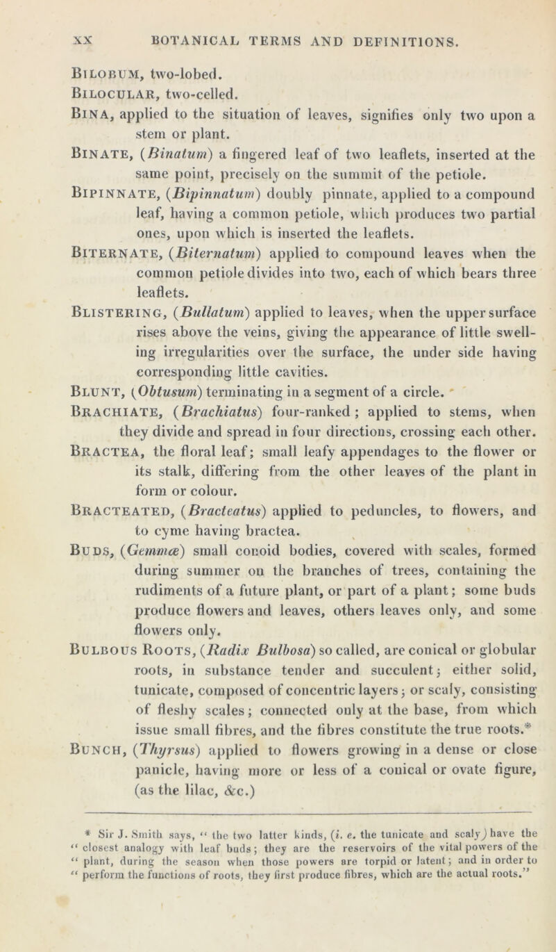 Bilobijm, two-lobed. Bilocular, two-celled. Bin A, applied to the situation of leaves, signifies only two upon a stem or plant. Bin ATE, (Binatum) a fingered leaf of two leaflets, inserted at the same point, precisely on the summit of the petiole. Bipinnate, (Bipinnatum) doubly pinnate, applied to a compound leaf, having a common petiole, which produces two partial ones, upon which is inserted the leaflets. Biternate, (Biternatum) applied to compound leaves when the common petiole divides into two, each of which bears three leaflets. Blistering, (Bullatum) applied to leaves, when the upper surface rises above the veins, giving the appearance of little swell- ing irregularities over the surface, the under side having corresponding little cavities. Blunt, (Obtusum) terminating in a segment of a circle. Brachiate, (Brachiatus) four-ranked; applied to stems, when they divide and spread in four directions, crossing each other. Bractea, the floral leaf; small leafy appendages to the flower or its stalk, differing from the other leaves of the plant in form or colour. Bracteated, (Bracteatus) applied to peduncles, to flowers, and to cyme having bractea. Buds, (Gemma) small conoid bodies, covered with scales, formed during summer on the branches of trees, containing the rudiments of a future plant, or part of a plant; some buds produce flowers and leaves, others leaves only, and some flowers only. Bulbous Roots, (Radix Bulbosa) so called, are conical or globular roots, in substance tender and succulent; either solid, tunicate, composed of concentric layers; or scaly, consisting of fleshy scales; connected only at the base, from which issue small fibres, and the fibres constitute the true roots.* Bunch, (Thyrsus) applied to flowers growing in a dense or close panicle, having more or less of a conical or ovate figure, (as the lilac, &c.) * Sir J. Smith says, “ the two latter kinds, (i. e. the tunicate and scalyjhave the “closest analogy with leaf buds; they are the reservoirs of the vital powers of the “ plant, during the season when those powers are torpid or latent; and in order to “ perform the functions of roots, they first produce fibres, which are the actual roots.'’