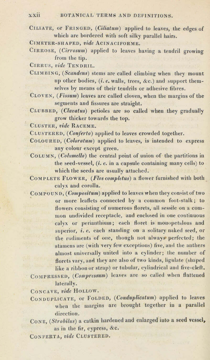 Ciliate, or Fringed, (Ciliatum) applied to leaves, the edges of which are bordered with soft silky parallel hairs. ClMETER-SHAPED, Vide ACINACIFORME. Cirrose, (Cirrosum) applied to leaves having a tendril growing from the tip. Cirrus, vide Tendril. Climbing, (Scandens) stems are called climbing when they mount up other bodies, (i. e. walls, trees, &c.) and support them- selves by means of their tendrils or adhesive fibres. Cloven, (Fissum) leaves are called cloven, when the margins of the segments and fissures are straight. Clubbed^ (Clavatus) petioles are so called when they gradually grow thicker towards the top. Cluster, vide Raceme. Clustered, (Conferla) applied to leaves crowded together. Coloured, (Coloratura) applied to leaves, is intended to express any colour except green. Column, (Columella) the central point of union of the partitions in the seed-vessel, (i. e. in a capsule containing many cells) to which the seeds are usually attached. Complete Flower, (Flos completus) a flower furnished with both calyx and corolla. Compound, (Composition) applied to leaves when they consist of two or more leaflets connected by a common foot-stalk; to flowers consisting of numerous florets, all sessile on a com- mon undivided receptacle, and enclosed in one continuous calyx or perianthium; each floret is mouopetalous and superior, i. e. each standing on a solitary naked seed, or the rudiments of one, though not always* perfected; the stamens are (with very few exceptions) five, and the anthers almost universally united into a cylinder; the number of florets vary, and they are also of two kinds, ligulate (shaped like a ribbon or strap) or tubular, cylindrical and five-cleft. Compressed, (Compression) leaves are so called when flattened laterally. Concave, vide Hollow. Conduplicate, or Folded, (Conduplicatiim) applied to leaves when the margins are brought together in a parallel direction. Cone, (Strobilus) a catkin hardened and enlarged into a seed vessel, as in the fir, cypress, &c. Conferta, vide Clustered.