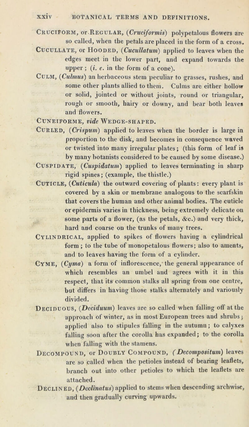 Cruciform, or.Regular, (Cruciformis) polypetalous flowers are so called, when the petals are placed in the form of a cross. Cucullate, or Hooded, (Cucullatum) applied to leaves when the edges meet in the lower part, and expand towards the upper ; (i. e. in the form of a cone). Culm, (Culmus) an herbaceous stem peculiar to grasses, rushes, and some other plants allied to them. Culms are either hollow or solid, jointed or without joints, round or triangular, rough or smooth, hairy or downy, and bear both leaves and flowers. Cuneiforme, vide Wedge-shaped. Curled, {Crispym) applied to leaves when the border is large in proportion to the disk, and becomes in consequence waved or twisted into many irregular plates; (this form of leaf is by many botanists considered to be caused by some disease.) Cuspidate, (Cuspidatum) applied to leaves terminating in sharp rigid spines; (example, the thistle.) Cuticle, (Cuticula) the outward covering of plants: every plant is covered by a skin or membrane analogous to the scarfskin that covers the human and other animal bodies. The cuticle or epidermis varies in thickness, being extremely delicate on some parts of a flower, (as the petals, &c.) and very thick, hard and coarse on the trunks of many trees. Cylindrical, applied to spikes of flowers having a cylindrical form; to the tube of monopetalous flowers; also to aments, and to leaves having the form of a cvlinder. Cyme, (Cyma) a form of inflorescence, the general appearance of which resembles an umbel and agrees with it in this respect, that its common stalks all spring from one centre, but differs in having those stalks alternately and variously divided. Deciduous, (Deciduum) leaves are so called when falling off at the approach of winter, as in most European trees and shrubs j applied also to stipules falling in the autumn; to calyxes falling soon after the corolla has expanded; to the corolla when falling with the stamens. Decompound, or Doubly Compound, (Decompositum) leaves are so palled when the petioles instead of bearing leaflets, branch out into other petioles to which the leaflets are attached. Declined, (Declinatus) applied to stems when descending archwise, and then gradually curving upwards.