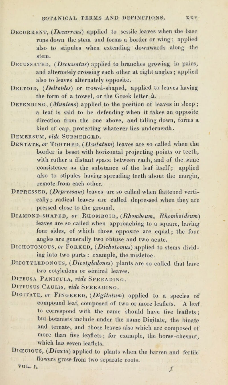 Decurrent, (Decurrens) applied to sessile leaves when the base runs down the stem and forms a border or wing ; applied also to stipules when extending downwards along the stein. Decussated, (Decussatus) applied to branches growing in pairs, and alternately crossing each other at right angles; applied also to leaves alternately opposite. Deltoid, (Deltoides) or trowel-shaped, applied to leaves having the form of a trowel, or the Greek letter A. Defending, (Muniens) applied to the position of leaves in sleep; a leaf is said to be defending when it takes an opposite direction from the one above, and falling down, forms a kind of cap, protecting whatever lies underneath. Demersum, vide Submerged. Dentate, or Toothed, (Dentatum) leaves are so called when the border is beset with horizontal projecting points or teeth, with rather a distant space between each, and of the same consistence as the substance of the leaf itself; applied also to stipules having spreading teeth about the margin, remote from each other. Depressed, (Depression) leaves are so called when flattened verti- cally ; radical leaves are called depressed when they are pressed close to the ground. Diamond-shaped, or Rhomboid, (Rhambtum, Rhomboideum) leaves are so called when approaching to a square, having four sides, of which those opposite are equal; the four angles are generally two obtuse and two acute. Dichotomous, or Forked, (Dichotomus) applied to stems divid- ing into two parts : example, the misletoe. Dicotyledonous, (Dicotyledones) plants are so called that have two cotyledons or seminal leaves. Diffusa Panicula, vide Spreading. Diffusus Caulis, vide Spreading. Digitate, or Fingered, (Digitatum) applied to a species of compound leaf, composed of two or more leaflets. A leaf to correspond with the name should have live leaflets ; but botanists include under the name Digitate, the binate and ternate, and those leaves also which are composed of more than live leaflets; for example, the horse-chesnut, which has seven leaflets. Dicecious, (Dicecia) applied to plants when the barren and fertile flowers grow from two separate roots. VOL. i. /