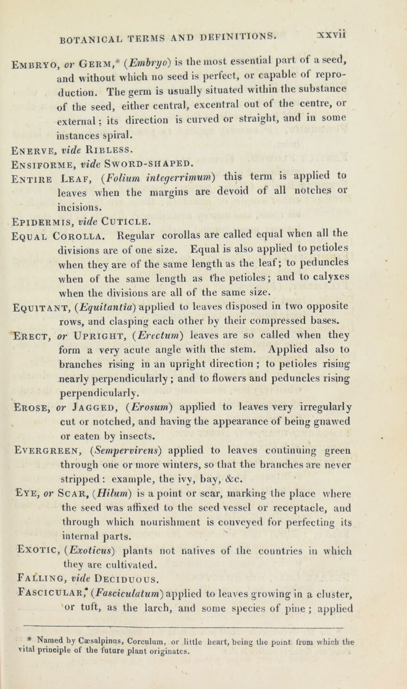 Embryo, or Germ,* (Embryo) is the most essential part ot a seed, and without which no seed is perfect, or capable ol repro- duction. The germ is usually situated within the substance of the seed, either central, excentral out of the centre, or external; its direction is curved or straight, and in some instances spiral. Enerve, vide Ribless. Ensiforme, vide Sword-shaped. Entire Leaf, (Folium integerrimum) this term is applied to leaves when the margins are devoid of all notches or incisions. Epidermis, vide Cuticle. Equal Corolla. Regular corollas are called equal when all the divisions are of one size. Equal is also applied to petioles when they are of the same length as the leaf; to peduncles when of the same length as the petioles; and to calyxes when the divisions are all of the same size. Equitant, (Equitantia) applied to leaves disposed in twro opposite rows, and clasping each other by their compressed bases. Erect, or Upright, (Erectum) leaves are so called when they form a very acute angle with the stem. Applied also to branches rising in an upright direction ; to petioles rising nearly perpendicularly ; and to flowers and peduncles rising perpendicularly. Erose, or Jagged, (Erosum) applied to leaves very irregularly cut or notched, and having the appearance of being gnawed or eaten by insects. Evergreen, (Sempervirens) applied to leaves continuing green through one or more winters, so that the branches are never stripped : example, the ivy, bay, &c. Eye, or Scar, (Hilum) is a point or scar, marking the place where the seed was affixed to the seed vessel or receptacle, and through which nourishment is conveyed for perfecting its internal parts. Exotic, (Exoticus) plants not natives of the countries in which they are cultivated. Falling, vide Deciduous. Fascicular' (Fasciculatum) applied to leaves growing in a cluster, or tult, as the larch, and some species of pine ; applied * Named by Caesalpinus, Corculum, or little heart, being the point from which the vital principle of the future plant originates.