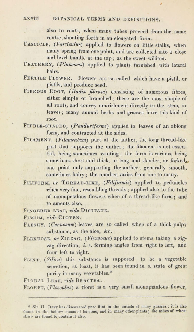 also to roots, when many tubes proceed from the same centre, shooting forth in an elongated form. 1‘ ASCICLE, (Fasciculus) applied to flowers on little stalks, when many spring from one point, and are collected into a close and level bundle at the top; as the sweet-william. Feathery, (Plumosus) applied to plants furnished with lateral hairs. Fertile Flower. Flowers are so called which have a pistil, or pistils, and produce seed. Fibrous Root, (Radix fibrosa) consisting of numerous fibres, either simple or branched; these are the most simple of all roots, and convey nourishment directly to the stem, or leaves; many annual herbs and grasses have this kind of root. Fiddle-shaped, (Panduriforme) applied to leaves of an oblong form, and contracted at the sides. Filament, (Filamentum) part of the anther, the long thread-like part that supports the anther; the filament is not essen- tial, being sometimes wanting; the form is various, being sometimes short and thick, or long and slender, or forked*, one point only supporting the anther; generally smooth, sometimes hairy; the number varies from one to many. Filiform, or Thread-like, (Filiformis) applied to peduncles when very fine, resembling threads ; applied also to the tube of monopetalous flowers when of a thread-like form j and to aments also. Fingered-leaf, vide Digitate. Fissum, vide Cloven. Fleshy, (Carnosum) leaves are so called when of a thick pulpy substance, as the aloe, &c. Flexuose, or Zigzag, (Flexuosus) applied to stems taking a zig- zag direction, i. e. forming angles from right to left, and from left to right. Flint, (Silica) this substance is supposed to be a vegetable secretion, at least, it has been found in a state of great purity in many vegetables.* Floral Leaf, vide Bractea. Floret, (Flosculus) a floret is a very small monopetalous flower, * Sir H. Davy has discovered pure flint in the cuticle of many grasses; it is also found in the hollow stems of bamboo, and in many other plants; the ashes of wheat straw are found to contain it also.
