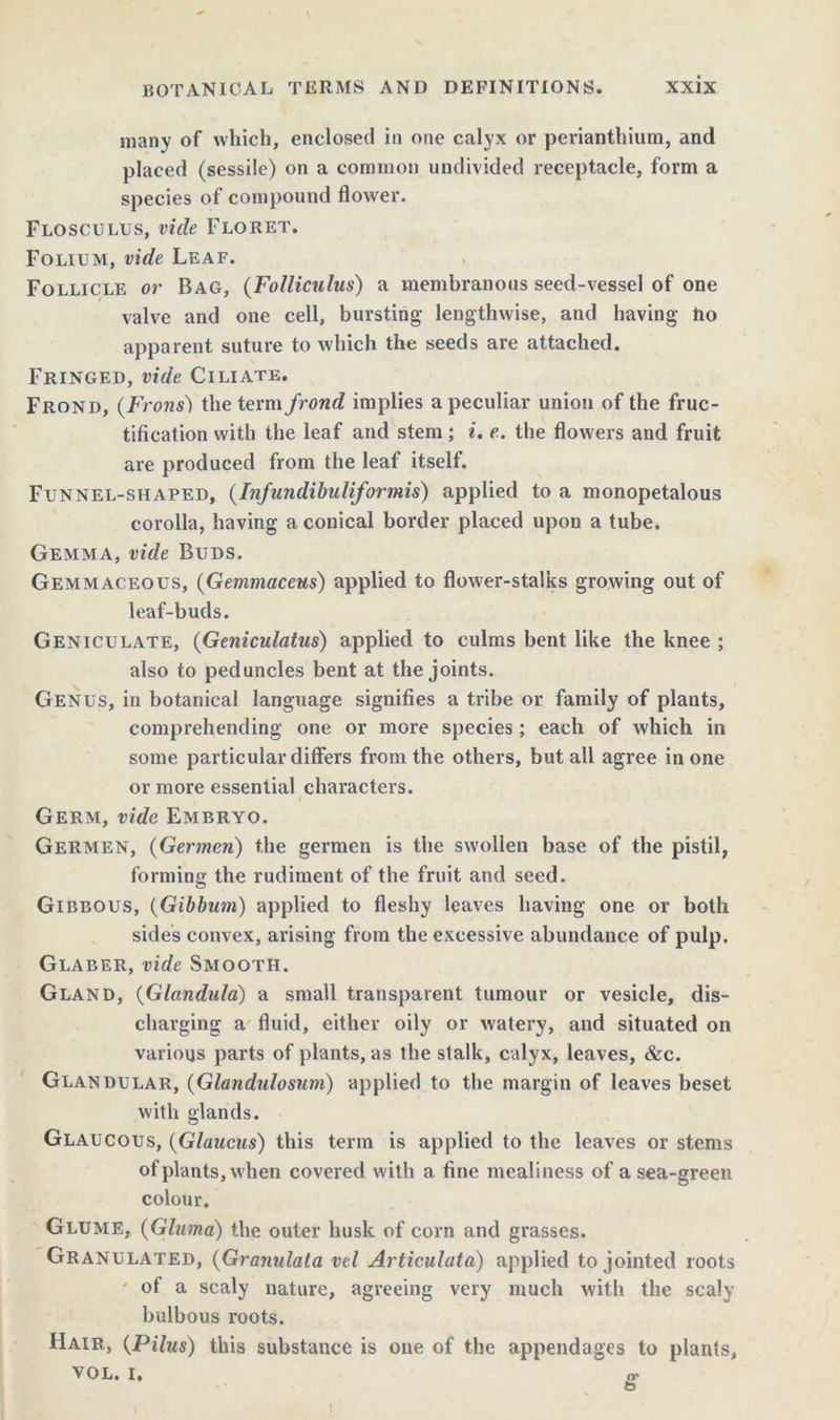 many of which, enclosed in one calyx or perianthium, and placed (sessile) on a common undivided receptacle, form a species of compound flower. Flosculus, vide Floret. Folium, vide Leaf. Follicle or Bag, (Folliculus) a membranous seed-vessel of one valve and one cell, bursting lengthwise, and having tio apparent suture to which the seeds are attached. Fringed, vide Ciliate. Frond, (Frons) the term frond implies a peculiar union of the fruc- tification with the leaf and stem; i. e. the flowers and fruit are produced from the leaf itself. Funnel-shaped, (Infundibuliformis) applied to a monopetalous corolla, having a conical border placed upon a tube. Gemma, vide Buds. Gemmaceous, (Gemmaceus) applied to flower-stalks growing out of leaf-buds. Geniculate, (Geniculatus) applied to culms bent like the knee ; also to peduncles bent at the joints. Genus, in botanical language signifies a tribe or family of plants, comprehending one or more species; each of which in some particular differs from the others, but all agree in one or more essential characters. Germ, vide Embryo. Germen, (Germen) the germen is the swollen base of the pistil, forming the rudiment of the fruit and seed. Gibbous, (Gibbnm) applied to fleshy leaves having one or both sides convex, arising from the excessive abundance of pulp. Glaber, vide Smooth. Gland, (Glandula) a small transparent tumour or vesicle, dis- charging a fluid, either oily or watery, and situated on various parts of plants, as the stalk, calyx, leaves, &c. Glandular, (Glandulosum) applied to the margin of leaves beset with glands. Glaucous, (Glaucus) this term is applied to the leaves or stems of plants, when covered with a fine mealiness of a sea-green colour. Glume, (Glumd) the outer husk of corn and grasses. Granulated, (Granulata vtl Articulata) applied to jointed roots of a scaly nature, agreeing very much with the scaly bulbous roots. Hair, (Pilus) this substance is one of the appendages to plants, YOL. I. o' i
