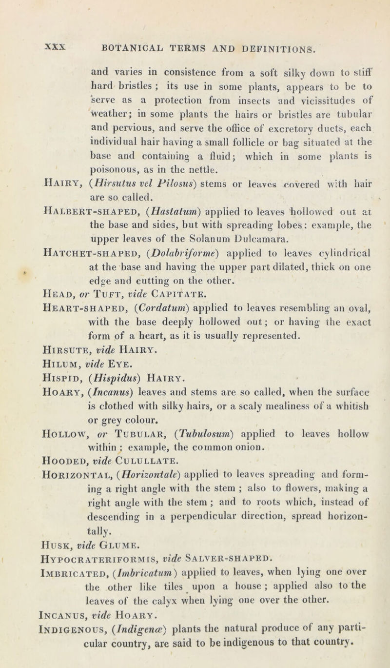 and varies in consistence from a soft silky down to stiff hard bristles ; its use in some plants, appears to be to serve as a protection from insects and vicissitudes of weather; in some plants the hairs or bristles are tubular and pervious, and serve the office of excretory ducts, each individual hair having a small follicle or bag situated at the base and containing a fluid; which in some plants is poisonous, as in the nettle. Hairy, (Hirsutus vel Pilosus) stems or leaves covered with hair are so called. Halbert-shaped, (Hastatum) applied to leaves hollowed out at the base and sides, but with spreading lobes: example, the upper leaves of the Solatium Dulcamara. Hatchet-shaped, (Dolabriforme) applied to leaves cylindrical at the base and having the upper part dilated, thick on one edge and cutting on the other. Head, or Tuft, vide Capitate. Heart-shaped, (Cor datum) applied to leaves resembling an oval, with the base deeply hollowed out; or having the exact form of a heart, as it is usually represented. Hirsute, vide Hairy. Hilum, vide Eye. Hispid, (Hispidus) Hairy. Hoary, (Incanus) leaves and stems are so called, when the surface is clothed with silky hairs, or a scaly mealiness of a whitish or grey colour. Hollow, or Tubular, (Tubulosum) applied to leaves hollow within : example, the common onion. Hooded, vide Culullate. Horizontal, (Horizontal) applied to leaves spreading and form- ing a right angle with the stem ; also to flowers, making a right angle with the stem ; and to roots which, instead of descending in a perpendicular direction, spread horizon- tally. Husk, vide Glume. Hypocrateriformis, vide Salver-shaped. Imbricated, (Imbricatum) applied to leaves, when lying one over the other like tiles upon a house ; applied also to the leaves of the calyx when lying one over the other. Incanus, vide Hoary. Indigenous, (Indigence) plants the natural produce of any parti- cular country, are said to be indigenous to that country.
