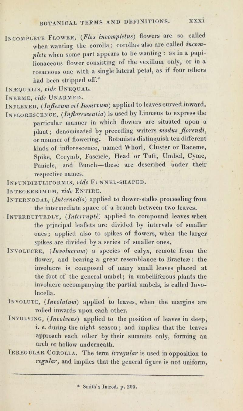 Incomplete Flower, {Flos incompletus) flowers are so called when wanting1 the corolla; corollas also are called incom- plete when some part appears to be wanting : as in a papi- lionaceous flower consisting of the vexillum only, or in a rosaceous one with a single lateral petal, as if four others had been stripped off.* Inaequalis, vide Unequal. Inerme, vide Unarmed. Inflexed, {Injlexum, vel Incurvum) applied to leaves curved inward. Inflorescence, (Injlorescentia) is used by Linnaeus to express the particular manner in which flowers are situated upon a plant ; denominated by preceding writers modus jlorendi, or manner of flowering. Botanists distinguish ten different kinds of inflorescence, named Whorl, Cluster or Raceme, Spike, Corymb, Fascicle, Head or Tuft, Umbel, Cyme, Panicle, and Bunch—these are described under their respective names. Infundibuliformis, vide Funnel-shaped. Integerrimum, vide Entire. Internodal, (.Internodis) applied to flower-stalks proceeding from the intermediate space of a branch between two leaves. Interruptedly, (Interrupts) applied to compound leaves when the principal leaflets are divided by intervals of smaller ones; applied also to spikes of flowers, when the larger spikes are divided by a series of smaller ones. Involucre, (Involucrum) a species of calyx, remote from the flower, and bearing a great resemblance to Bracteas: the involucre is composed of many small leaves placed at the foot of the general umbel; in umbelliferous plants the involucre accompanying the partial umbels, is called Invo- lucella. i Involute, (Involutum) applied to leaves, when the margins are rolled inwards upon each other. Involving, (Involvens) applied to the position of leaves in sleep, i. e. during the night season; and implies that the leaves approach each other by their summits only, forming an arch or hollow underneath. Irregular Corolla. The term irregular is used in opposition to regular, and implies that the general figure is not uniform. * Smith’s Introd. p. 205.